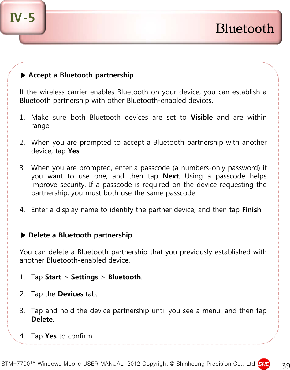  STM-7700™ Windows Mobile USER MANUAL  2012 Copyright © Shinheung Precision Co., Ltd 39 ▶ Accept a Bluetooth partnership  If the wireless carrier enables Bluetooth on your device, you can establish a Bluetooth partnership with other Bluetooth-enabled devices.  1. Make sure both Bluetooth devices are set to Visible and are within range.  2. When you are prompted to accept a Bluetooth partnership with another device, tap Yes.  3. When you are prompted, enter a passcode (a numbers-only password) if you want to use one, and then tap Next.  Using a passcode helps improve security. If a passcode is required on the device requesting the partnership, you must both use the same passcode.  4. Enter a display name to identify the partner device, and then tap Finish.   ▶ Delete a Bluetooth partnership  You can delete a Bluetooth partnership that you previously established with another Bluetooth-enabled device.  1. Tap Start &gt; Settings &gt; Bluetooth.  2. Tap the Devices tab.  3. Tap and hold the device partnership until you see a menu, and then tap Delete.  4. Tap Yes to confirm.  Bluetooth Ⅳ-5 