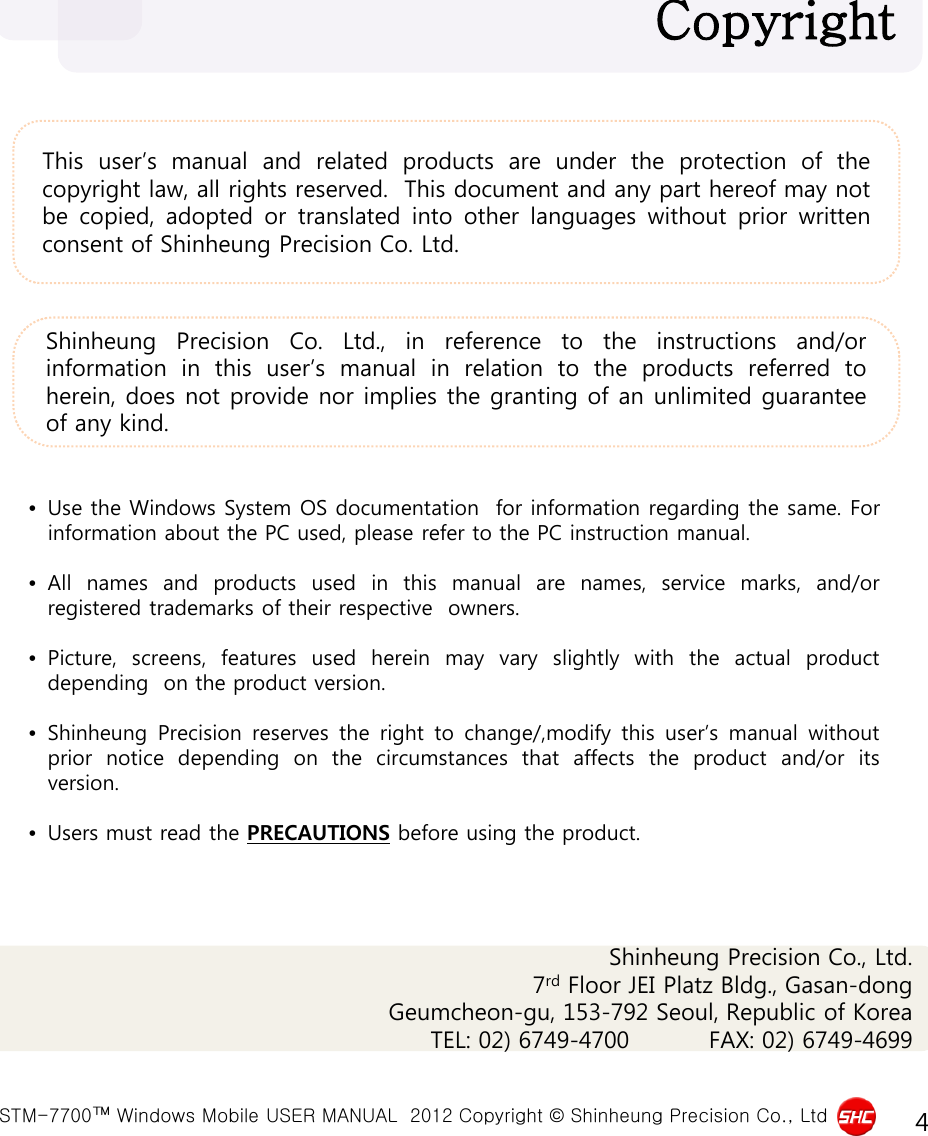  STM-7700™ Windows Mobile USER MANUAL  2012 Copyright © Shinheung Precision Co., Ltd 4 This user’s manual and related products are under the protection of the copyright law, all rights reserved.  This document and any part hereof may not be copied, adopted or translated into other languages without prior written consent of Shinheung Precision Co. Ltd. Copyright  •Use the Windows System OS documentation  for information regarding the same. For information about the PC used, please refer to the PC instruction manual.  •All names and products used in  this  manual  are names, service marks,  and/or registered trademarks of their respective  owners.  •Picture, screens, features used herein may vary slightly with the actual  product depending  on the product version.  •Shinheung  Precision reserves the  right to  change/,modify  this  user’s  manual  without prior  notice  depending on  the  circumstances  that affects  the  product  and/or  its version.  •Users must read the PRECAUTIONS before using the product.  Shinheung Precision Co.  Ltd.,  in reference to the instructions and/or information in this user’s manual in relation to the products referred to herein, does not provide nor implies the granting of an unlimited guarantee of any kind. Shinheung Precision Co., Ltd. 7rd Floor JEI Platz Bldg., Gasan-dong Geumcheon-gu, 153-792 Seoul, Republic of Korea      TEL: 02) 6749-4700          FAX: 02) 6749-4699     