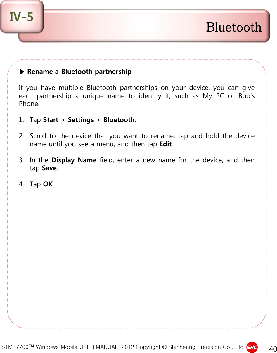  STM-7700™ Windows Mobile USER MANUAL  2012 Copyright © Shinheung Precision Co., Ltd 40 ▶ Rename a Bluetooth partnership  If you have multiple Bluetooth partnerships on your device, you can give each partnership  a  unique name to identify it, such as My PC or Bob&apos;s Phone.  1. Tap Start &gt; Settings &gt; Bluetooth.  2. Scroll to the device that you want to rename, tap and hold the device name until you see a menu, and then tap Edit.  3. In the Display Name field, enter a new name for the device, and then tap Save.  4. Tap OK. Bluetooth Ⅳ-5 