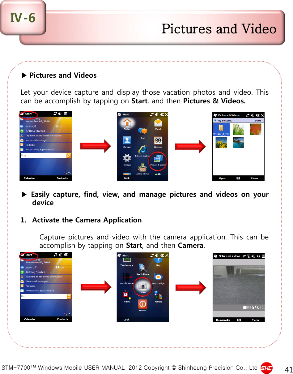  STM-7700™ Windows Mobile USER MANUAL  2012 Copyright © Shinheung Precision Co., Ltd 41 ▶ Pictures and Videos  Let your device capture and display those vacation photos and video. This can be accomplish by tapping on Start, and then Pictures &amp; Videos.           ▶ Easily capture, find, view,  and  manage pictures  and  videos  on  your device  1. Activate the Camera Application  Capture pictures and video with the camera application. This can be accomplish by tapping on Start, and then Camera. Pictures and Video Ⅳ-6 