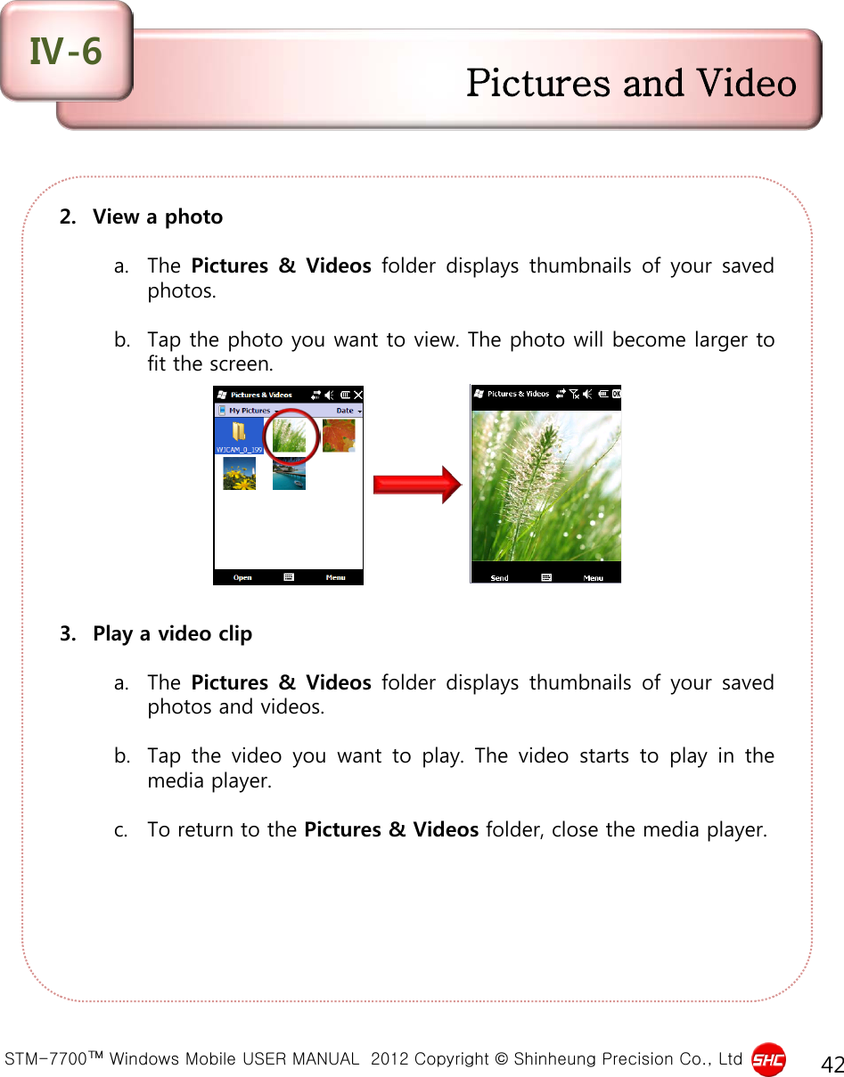  STM-7700™ Windows Mobile USER MANUAL  2012 Copyright © Shinheung Precision Co., Ltd 42 2. View a photo  a. The Pictures &amp; Videos folder displays thumbnails of your saved photos.   b. Tap the photo you want to view. The photo will become larger to fit the screen.           3. Play a video clip  a. The Pictures &amp; Videos folder displays thumbnails of your saved photos and videos.   b. Tap the video you want to play.  The video starts to play in the media player.   c. To return to the Pictures &amp; Videos folder, close the media player.  Pictures and Video Ⅳ-6 