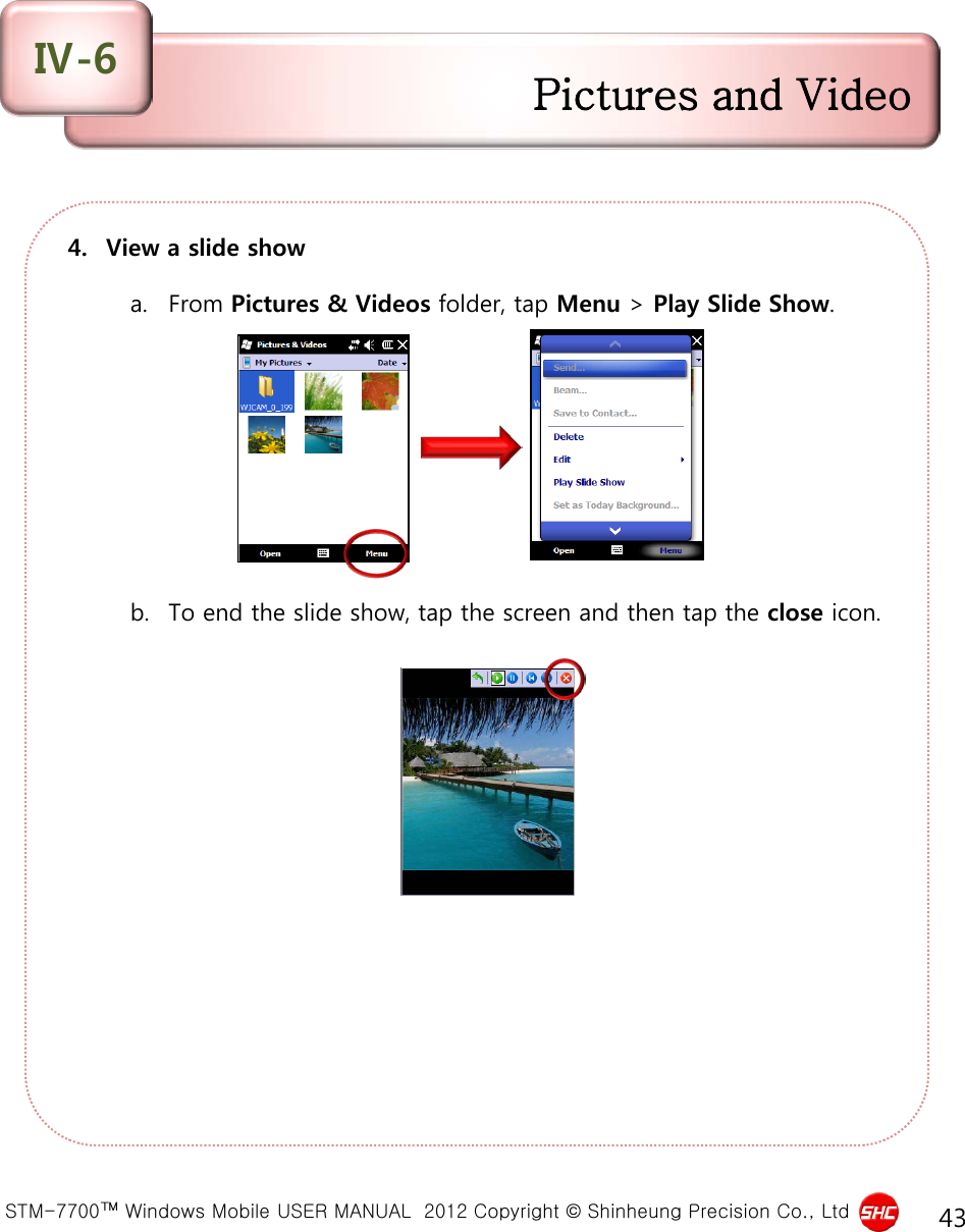  STM-7700™ Windows Mobile USER MANUAL  2012 Copyright © Shinheung Precision Co., Ltd 43 4. View a slide show  a. From Pictures &amp; Videos folder, tap Menu &gt; Play Slide Show.           b. To end the slide show, tap the screen and then tap the close icon.  Pictures and Video Ⅳ-6 