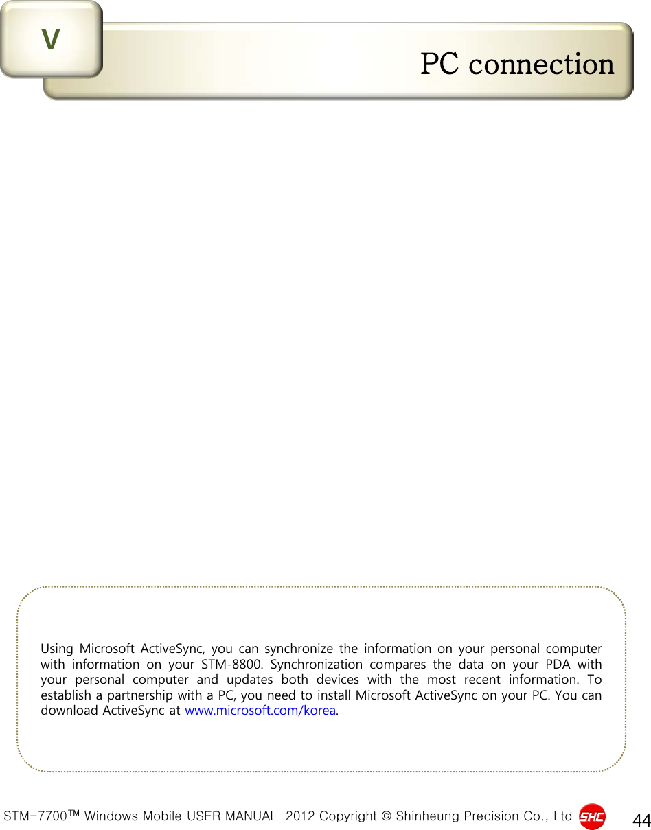  STM-7700™ Windows Mobile USER MANUAL  2012 Copyright © Shinheung Precision Co., Ltd 44 PC connection V Using Microsoft ActiveSync, you can synchronize the information on your personal computer with  information  on your STM-8800.  Synchronization compares the data on your PDA with your personal computer and updates both devices with the most recent information.  To establish a partnership with a PC, you need to install Microsoft ActiveSync on your PC. You can download ActiveSync at www.microsoft.com/korea. 