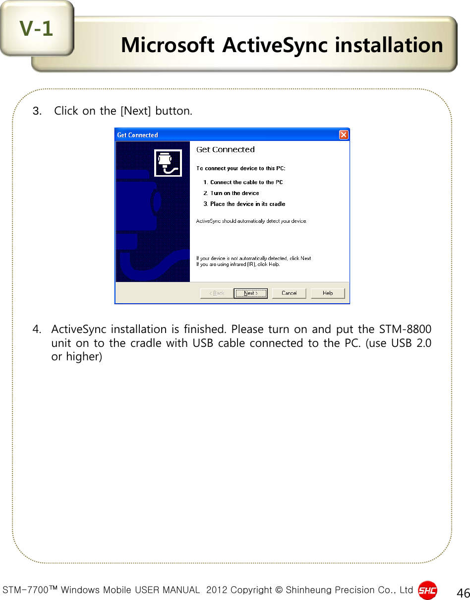  STM-7700™ Windows Mobile USER MANUAL  2012 Copyright © Shinheung Precision Co., Ltd 46 Microsoft ActiveSync installation V-1 3.  Click on the [Next] button.                4. ActiveSync installation is finished. Please turn on and put the STM-8800 unit on to the cradle with USB cable connected to the PC. (use USB 2.0 or higher) 