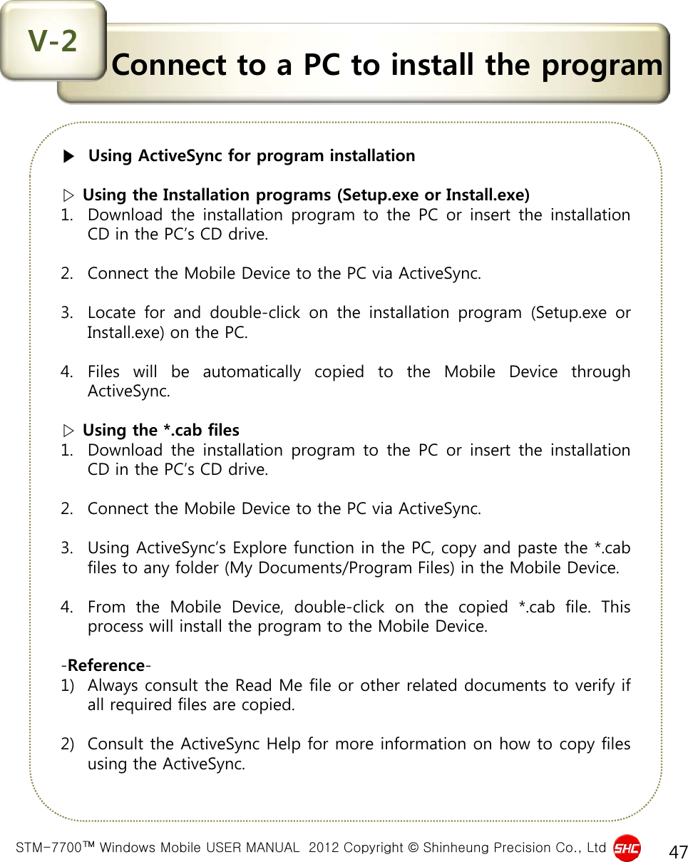  STM-7700™ Windows Mobile USER MANUAL  2012 Copyright © Shinheung Precision Co., Ltd 47 Connect to a PC to install the program V-2 ▶  Using ActiveSync for program installation   ▷ Using the Installation programs (Setup.exe or Install.exe) 1. Download the installation program to the PC or insert the installation CD in the PC’s CD drive.  2. Connect the Mobile Device to the PC via ActiveSync.  3. Locate for and double-click on the installation program (Setup.exe or Install.exe) on the PC.  4. Files will be automatically copied to the Mobile Device through ActiveSync.   ▷ Using the *.cab files 1. Download the installation program to the PC or insert the installation CD in the PC’s CD drive.  2. Connect the Mobile Device to the PC via ActiveSync.  3. Using ActiveSync’s Explore function in the PC, copy and paste the *.cab files to any folder (My Documents/Program Files) in the Mobile Device.  4. From the Mobile Device, double-click on the copied  *.cab file.  This process will install the program to the Mobile Device.  -Reference- 1) Always consult the Read Me file or other related documents to verify if all required files are copied.   2) Consult the ActiveSync Help for more information on how to copy files using the ActiveSync. 