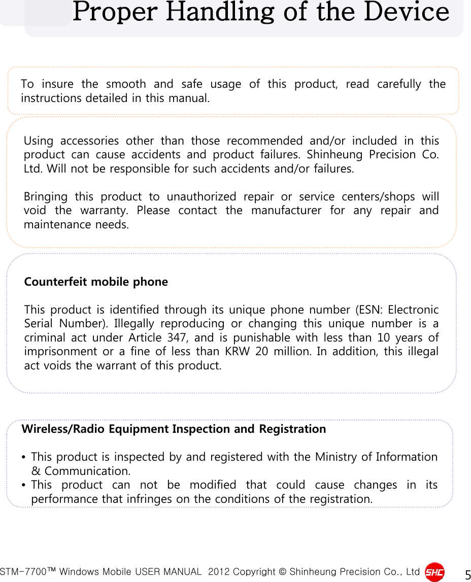  STM-7700™ Windows Mobile USER MANUAL  2012 Copyright © Shinheung Precision Co., Ltd 5 To insure the smooth and safe usage of this product, read carefully the instructions detailed in this manual. Proper Handling of the Device Using accessories other than those recommended and/or included in this product can cause accidents and product failures.  Shinheung Precision Co. Ltd. Will not be responsible for such accidents and/or failures.  Bringing this product to unauthorized repair or service centers/shops will void the warranty.  Please contact the manufacturer for any repair and maintenance needs. Counterfeit mobile phone  This product is identified through its unique phone number (ESN: Electronic Serial Number).  Illegally reproducing or changing this unique number is  a criminal act under Article 347,  and is punishable with less than 10 years of imprisonment or a fine of less than KRW 20 million. In addition, this illegal act voids the warrant of this product. Wireless/Radio Equipment Inspection and Registration  •This product is inspected by and registered with the Ministry of Information &amp; Communication. •This product can not be modified that could cause changes in its performance that infringes on the conditions of the registration. 