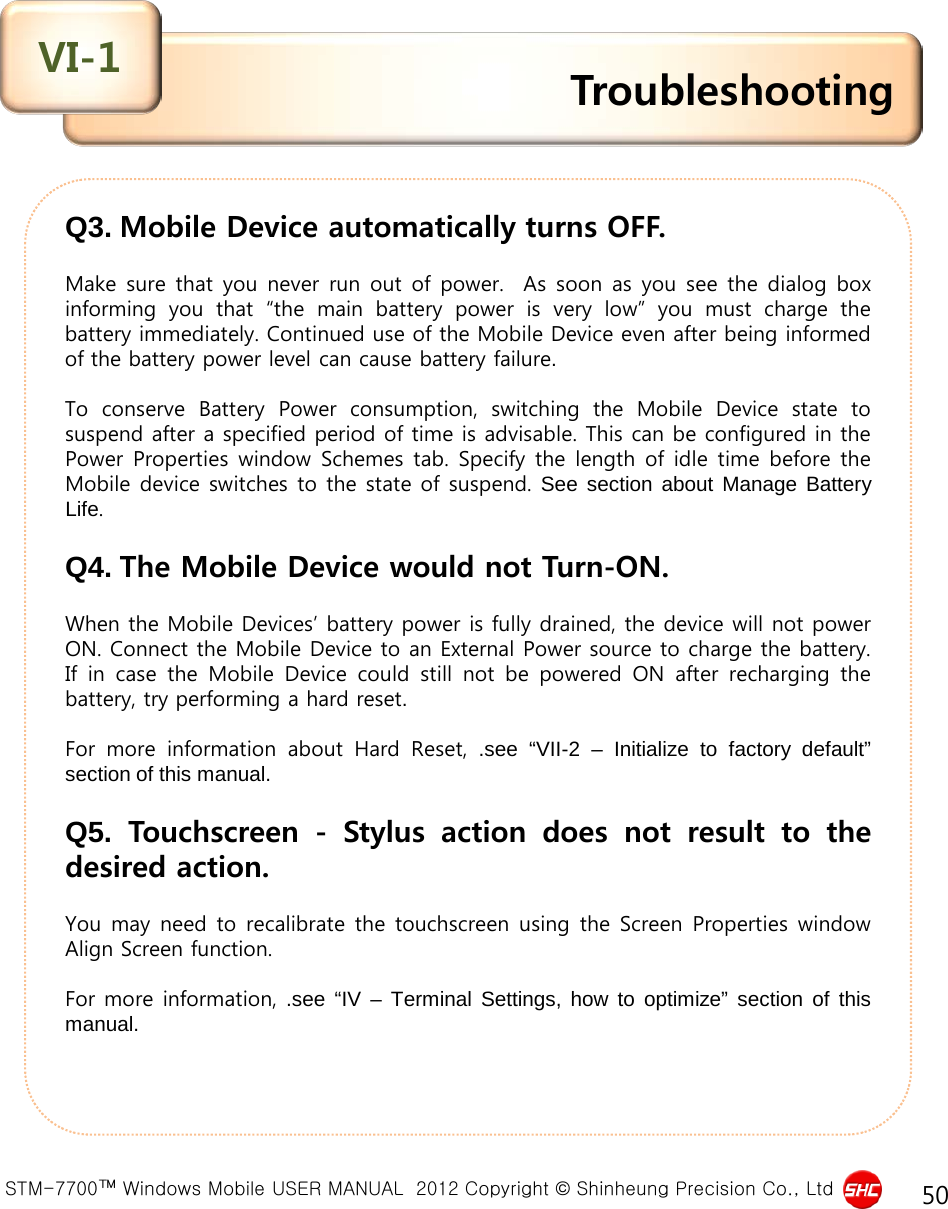  STM-7700™ Windows Mobile USER MANUAL  2012 Copyright © Shinheung Precision Co., Ltd 50 Q3. Mobile Device automatically turns OFF.  Make  sure that you never run out of power.  As soon as you see the dialog box informing you that “the main battery power is very low” you  must  charge the battery immediately. Continued use of the Mobile Device even after being informed of the battery power level can cause battery failure.   To conserve Battery Power  consumption,  switching  the  Mobile Device state to suspend after a specified period of time is advisable. This can be configured in the Power Properties window Schemes tab. Specify the length of idle time before the Mobile device switches to the state of suspend. See section about Manage Battery Life.   Q4. The Mobile Device would not Turn-ON.  When the Mobile Devices’ battery power is fully drained, the device will not power ON. Connect the Mobile Device to an External Power source to charge the battery. If in case  the  Mobile Device could still  not  be powered ON after  recharging  the battery, try performing a hard reset.   For  more  information about Hard Reset, .see “VII-2  –  Initialize to factory default” section of this manual.  Q5.  Touchscreen  -  Stylus  action  does not result  to  the desired action.   You may need to recalibrate the touchscreen using the Screen Properties window Align Screen function.  For more information, .see “IV  –  Terminal Settings, how to optimize” section of this manual.   Troubleshooting VI-1 