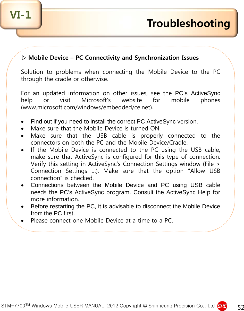  STM-7700™ Windows Mobile USER MANUAL  2012 Copyright © Shinheung Precision Co., Ltd 52 ▷ Mobile Device – PC Connectivity and Synchronization Issues   Solution to problems when connecting the Mobile Device to the PC through the cradle or otherwise.  For an updated information on other issues, see the PC’s ActiveSync help or visit Microsoft’s website for mobile phones (www.microsoft.com/windows/embedded/ce.net).  •Find out if you need to install the correct PC ActiveSync version. •Make sure that the Mobile Device is turned ON. •Make sure that the USB cable is properly connected to the connectors on both the PC and the Mobile Device/Cradle. •If the Mobile Device is connected to the PC using the USB cable, make sure that ActiveSync is configured for this type of connection. Verify this setting in ActiveSync’s Connection Settings window (File &gt; Connection Settings  …).  Make sure that the option “Allow USB connection” is checked. •Connections between the Mobile Device and PC using USB cable needs the PC’s ActiveSync program. Consult the ActiveSync Help for more information. •Before restarting the PC, it is advisable to disconnect the Mobile Device from the PC first. •Please connect one Mobile Device at a time to a PC. Troubleshooting VI-1 