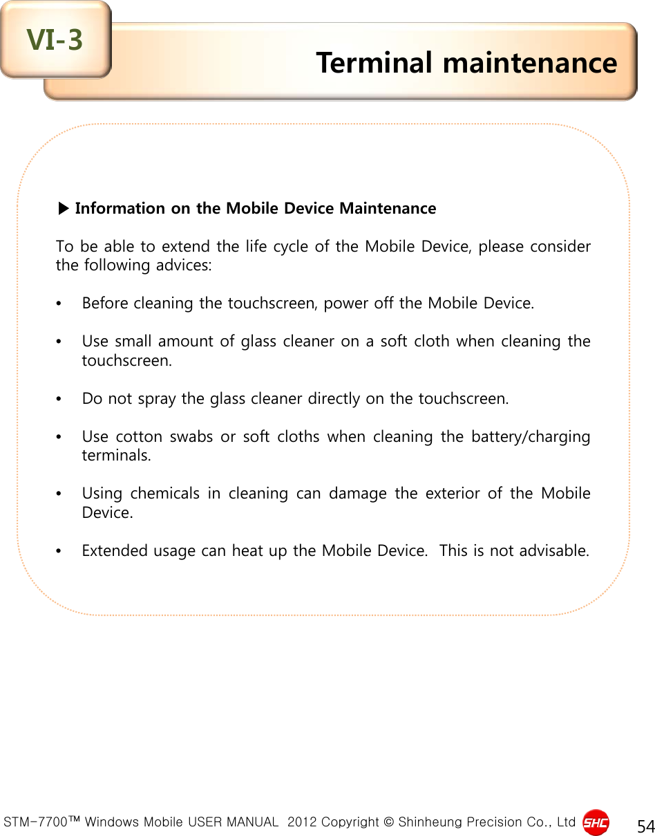  STM-7700™ Windows Mobile USER MANUAL  2012 Copyright © Shinheung Precision Co., Ltd 54  ▶ Information on the Mobile Device Maintenance  To be able to extend the life cycle of the Mobile Device, please consider the following advices:  •Before cleaning the touchscreen, power off the Mobile Device.  •Use small amount of glass cleaner on a soft cloth when cleaning the touchscreen.  •Do not spray the glass cleaner directly on the touchscreen.  •Use cotton swabs or soft cloths when cleaning the battery/charging terminals.  •Using chemicals in cleaning can damage the exterior of the Mobile Device.  •Extended usage can heat up the Mobile Device.  This is not advisable. Terminal maintenance VI-3 