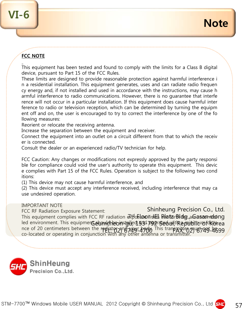  STM-7700™ Windows Mobile USER MANUAL  2012 Copyright © Shinheung Precision Co., Ltd 57 FCC NOTE   This equipment has been tested and found to comply with the limits for a Class B digital device, pursuant to Part 15 of the FCC Rules. These limits are designed to provide reasonable protection against harmful interference in a residential installation. This equipment generates, uses and can radiate radio frequency energy and, if not installed and used in accordance with the instructions, may cause harmful interference to radio communications. However, there is no guarantee that interference will not occur in a particular installation. If this equipment does cause harmful interference to radio or television reception, which can be determined by turning the equipment off and on, the user is encouraged to try to correct the interference by one of the following measures: Reorient or relocate the receiving antenna. Increase the separation between the equipment and receiver. Connect the equipment into an outlet on a circuit different from that to which the receiver is connected. Consult the dealer or an experienced radio/TV technician for help.   FCC Caution: Any changes or modifications not expressly approved by the party responsible for compliance could void the user’s authority to operate this equipment.  This device complies with Part 15 of the FCC Rules. Operation is subject to the following two conditions: (1) This device may not cause harmful interference, and  (2) This device must accept any interference received, including interference that may cause undesired operation.   IMPORTANT NOTE FCC RF Radiation Exposure Statement: This equipment complies with FCC RF radiation exposure limits set forth for an uncontrolled environment. This equipment should be installed and operated with a minimum distance of 20 centimeters between the radiator and your body. This transmitter must not be co-located or operating in conjunction with any other antenna or transmitter.  Note VI-6 Shinheung Precision Co., Ltd. 7rd Floor JEI Platz Bldg., Gasan-dong Geumcheon-gu, 153-792 Seoul, Republic of Korea      TEL: 02) 6749-4700          FAX: 02) 6749-4699     