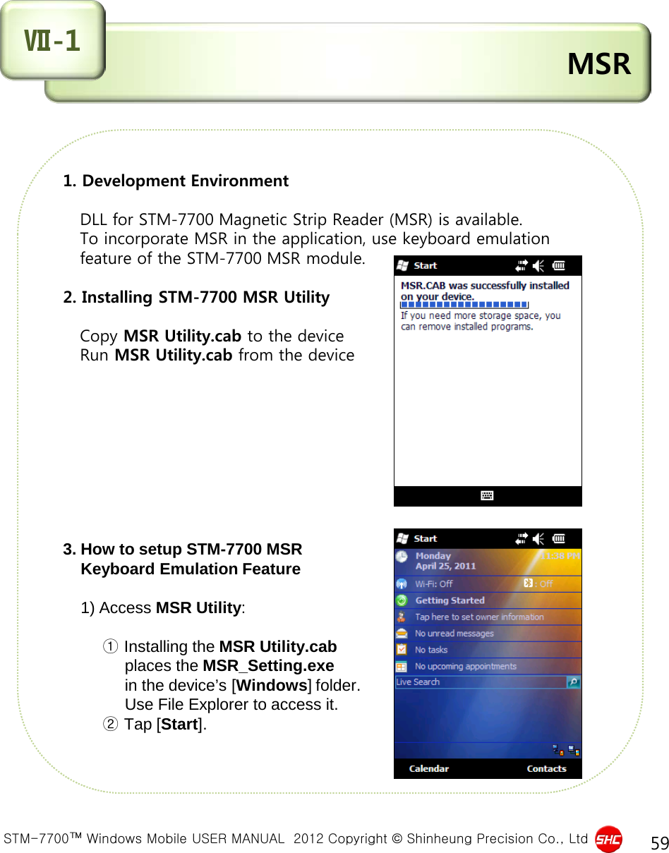  STM-7700™ Windows Mobile USER MANUAL  2012 Copyright © Shinheung Precision Co., Ltd 59 1. Development Environment      DLL for STM-7700 Magnetic Strip Reader (MSR) is available.    To incorporate MSR in the application, use keyboard emulation    feature of the STM-7700 MSR module.   2. Installing STM-7700 MSR Utility      Copy MSR Utility.cab to the device    Run MSR Utility.cab from the device          3. How to setup STM-7700 MSR      Keyboard Emulation Feature       1) Access MSR Utility:              ① Installing the MSR Utility.cab                places the MSR_Setting.exe                in the device’s [Windows] folder.                Use File Explorer to access it.          ② Tap [Start].  MSR Ⅶ-1 