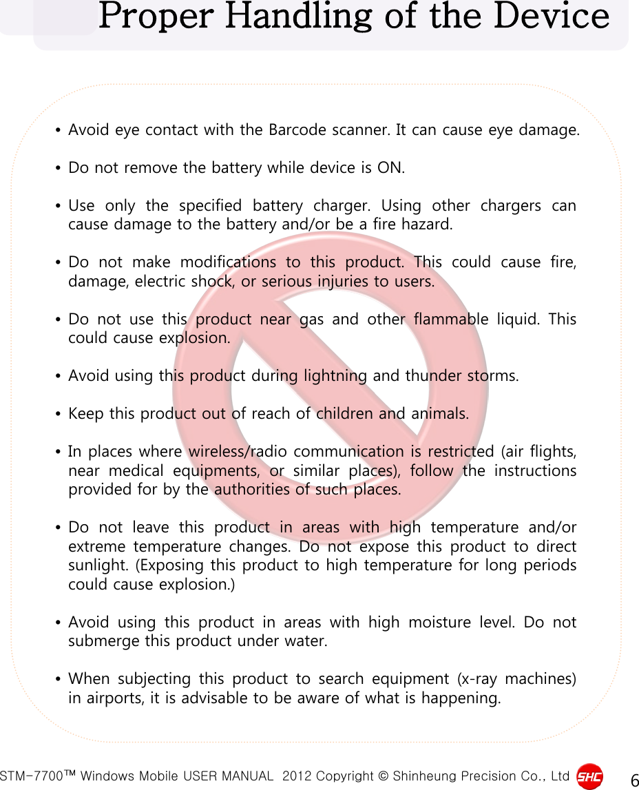  STM-7700™ Windows Mobile USER MANUAL  2012 Copyright © Shinheung Precision Co., Ltd 6 •Avoid eye contact with the Barcode scanner. It can cause eye damage.  •Do not remove the battery while device is ON.  •Use only the specified battery charger.  Using other chargers can cause damage to the battery and/or be a fire hazard.  •Do  not make modifications to this product.  This could cause fire, damage, electric shock, or serious injuries to users.  •Do  not use this product near gas and other flammable liquid.  This could cause explosion.  •Avoid using this product during lightning and thunder storms.  •Keep this product out of reach of children and animals.  •In places where wireless/radio communication is restricted (air flights, near medical equipments, or similar places), follow the instructions provided for by the authorities of such places.  •Do  not leave this product in areas with high temperature and/or extreme temperature changes.  Do  not expose this product to direct sunlight. (Exposing this product to high temperature for long periods could cause explosion.)  •Avoid using this product in areas with high moisture level.  Do  not submerge this product under water.  •When subjecting this product to search equipment (x-ray machines) in airports, it is advisable to be aware of what is happening. Proper Handling of the Device 