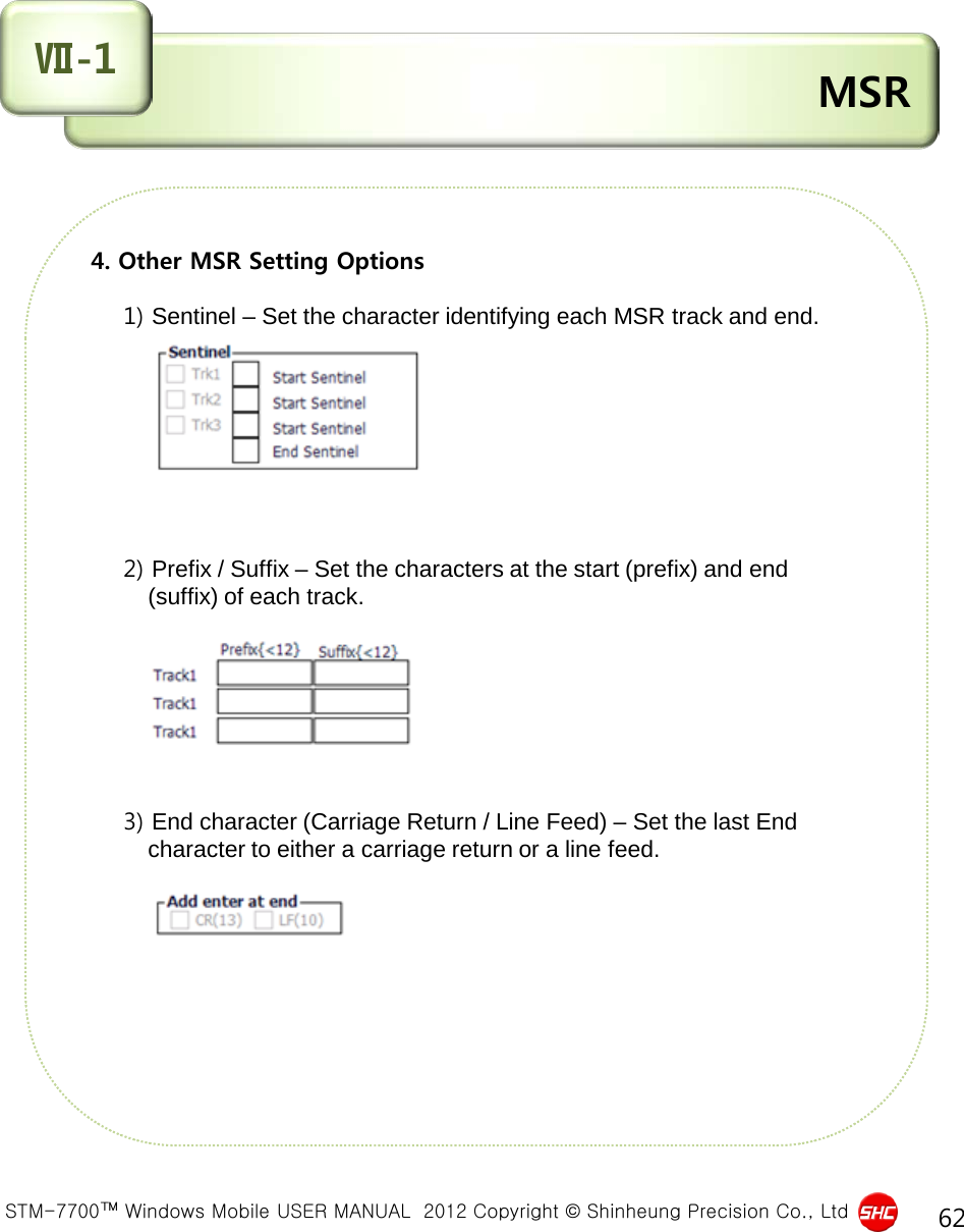  STM-7700™ Windows Mobile USER MANUAL  2012 Copyright © Shinheung Precision Co., Ltd 62 4. Other MSR Setting Options          1) Sentinel – Set the character identifying each MSR track and end.                         2) Prefix / Suffix – Set the characters at the start (prefix) and end           (suffix) of each track.                 3) End character (Carriage Return / Line Feed) – Set the last End           character to either a carriage return or a line feed.         MSR Ⅶ-1 