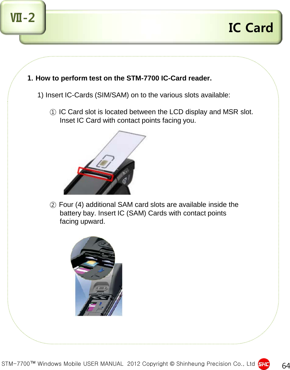  STM-7700™ Windows Mobile USER MANUAL  2012 Copyright © Shinheung Precision Co., Ltd 64  IC Card Ⅶ-2   1. How to perform test on the STM-7700 IC-Card reader.       1) Insert IC-Cards (SIM/SAM) on to the various slots available:                 ① IC Card slot is located between the LCD display and MSR slot.                   Inset IC Card with contact points facing you.                              ② Four (4) additional SAM card slots are available inside the                   battery bay. Insert IC (SAM) Cards with contact points                   facing upward.               