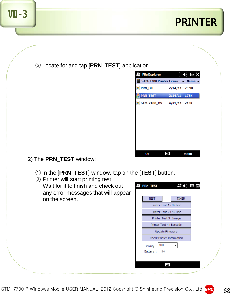  STM-7700™ Windows Mobile USER MANUAL  2012 Copyright © Shinheung Precision Co., Ltd 68  PRINTER Ⅶ-3                   ③ Locate for and tap [PRN_TEST] application.                  2) The PRN_TEST window:           ① In the [PRN_TEST] window, tap on the [TEST] button.        ② Printer will start printing test.                Wait for it to finish and check out                any error messages that will appear                on the screen.           