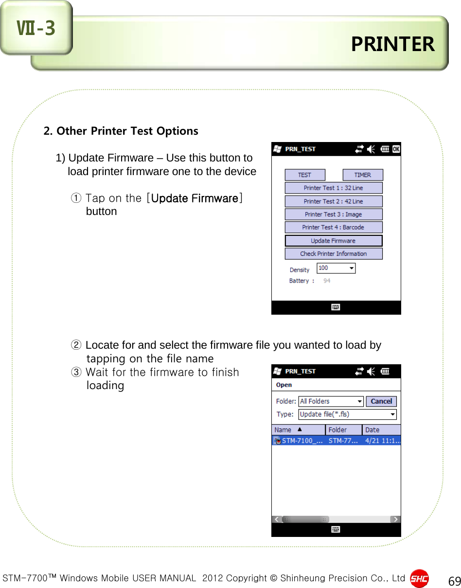  STM-7700™ Windows Mobile USER MANUAL  2012 Copyright © Shinheung Precision Co., Ltd 69  PRINTER Ⅶ-3 2. Other Printer Test Options       1) Update Firmware – Use this button to         load printer firmware one to the device              ① Tap on the [Update Firmware]               button                   ② Locate for and select the firmware file you wanted to load by              tapping on the file name                    ③ Wait for the firmware to finish            loading          