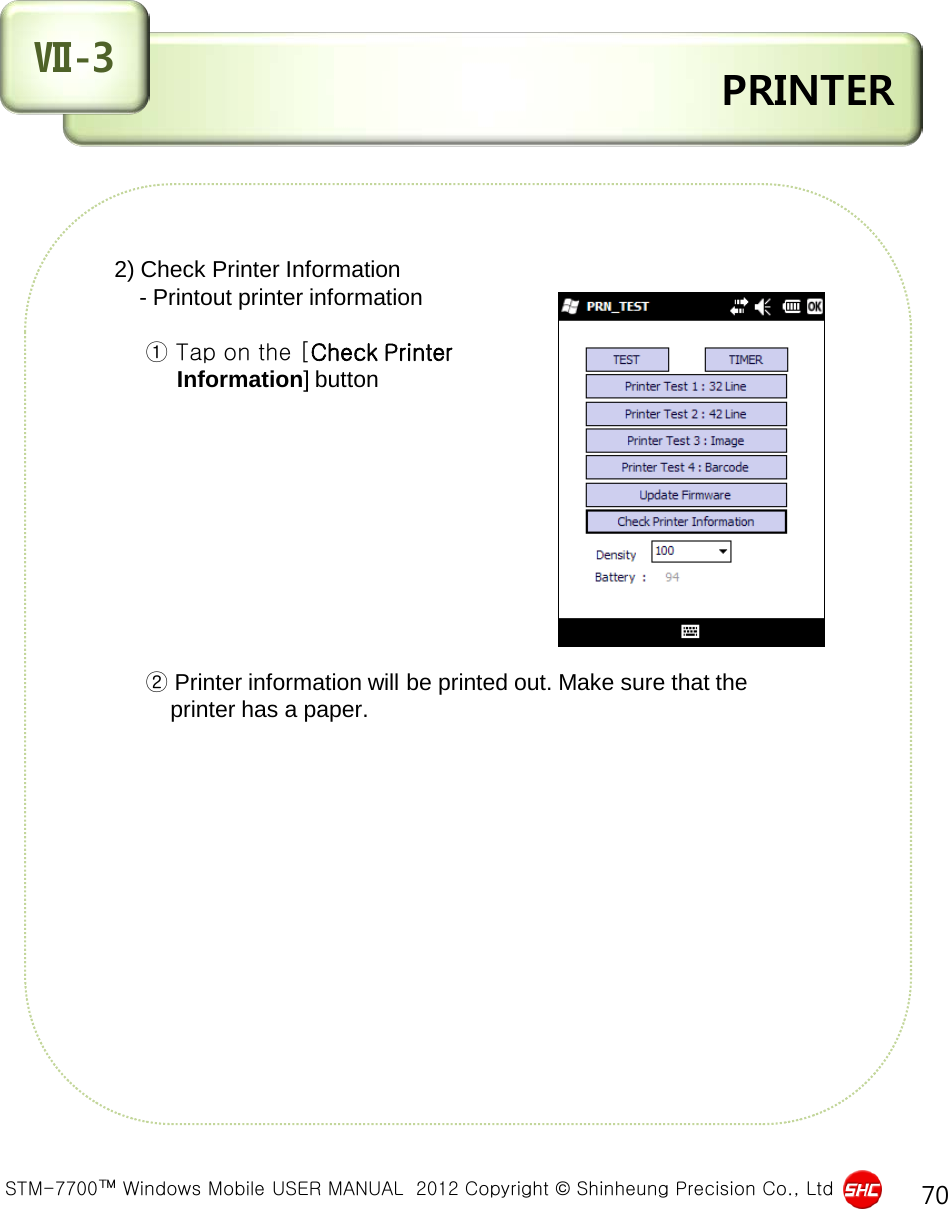  STM-7700™ Windows Mobile USER MANUAL  2012 Copyright © Shinheung Precision Co., Ltd 70  PRINTER Ⅶ-3     2) Check Printer Information          - Printout printer information             ① Tap on the [Check Printer                Information] button                    ② Printer information will be printed out. Make sure that the              printer has a paper.              