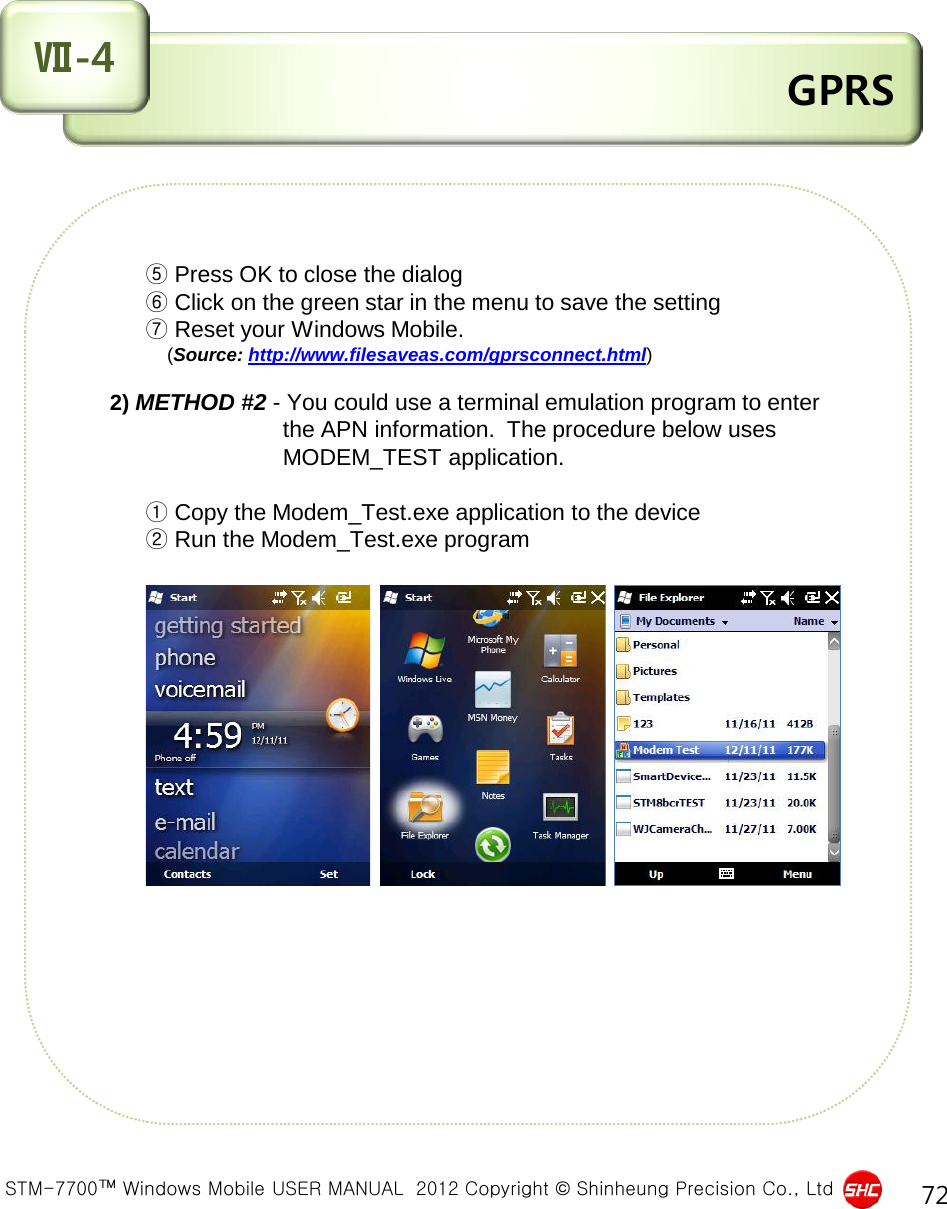  STM-7700™ Windows Mobile USER MANUAL  2012 Copyright © Shinheung Precision Co., Ltd 72  GPRS Ⅶ-4          ⑤ Press OK to close the dialog           ⑥ Click on the green star in the menu to save the setting          ⑦ Reset your Windows Mobile.                (Source: http://www.filesaveas.com/gprsconnect.html)      2) METHOD #2 - You could use a terminal emulation program to enter                                 the APN information.  The procedure below uses                                 MODEM_TEST application.           ① Copy the Modem_Test.exe application to the device          ② Run the Modem_Test.exe program                    