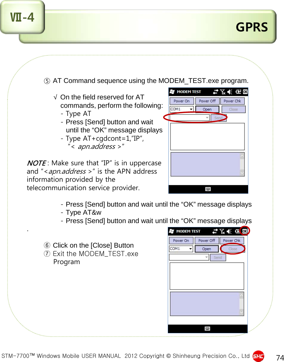  STM-7700™ Windows Mobile USER MANUAL  2012 Copyright © Shinheung Precision Co., Ltd 74  GPRS Ⅶ-4        ⑤ AT Command sequence using the MODEM_TEST.exe program.                               √ On the field reserved for AT                    commands, perform the following:               - Type AT               - Press [Send] button and wait                       until the “OK” message displays               - Type AT+cgdcont=1,”IP”,                  ”&lt; apn.address &gt;”  NOTE : Make sure that “IP” is in uppercase  and “&lt;apn.address &gt;” is the APN address  information provided by the  telecommunication service provider.                - Press [Send] button and wait until the “OK” message displays                 - Type AT&amp;w               - Press [Send] button and wait until the “OK” message displays.                ⑥ Click on the [Close] Button        ⑦ Exit the MODEM_TEST.exe            Program       