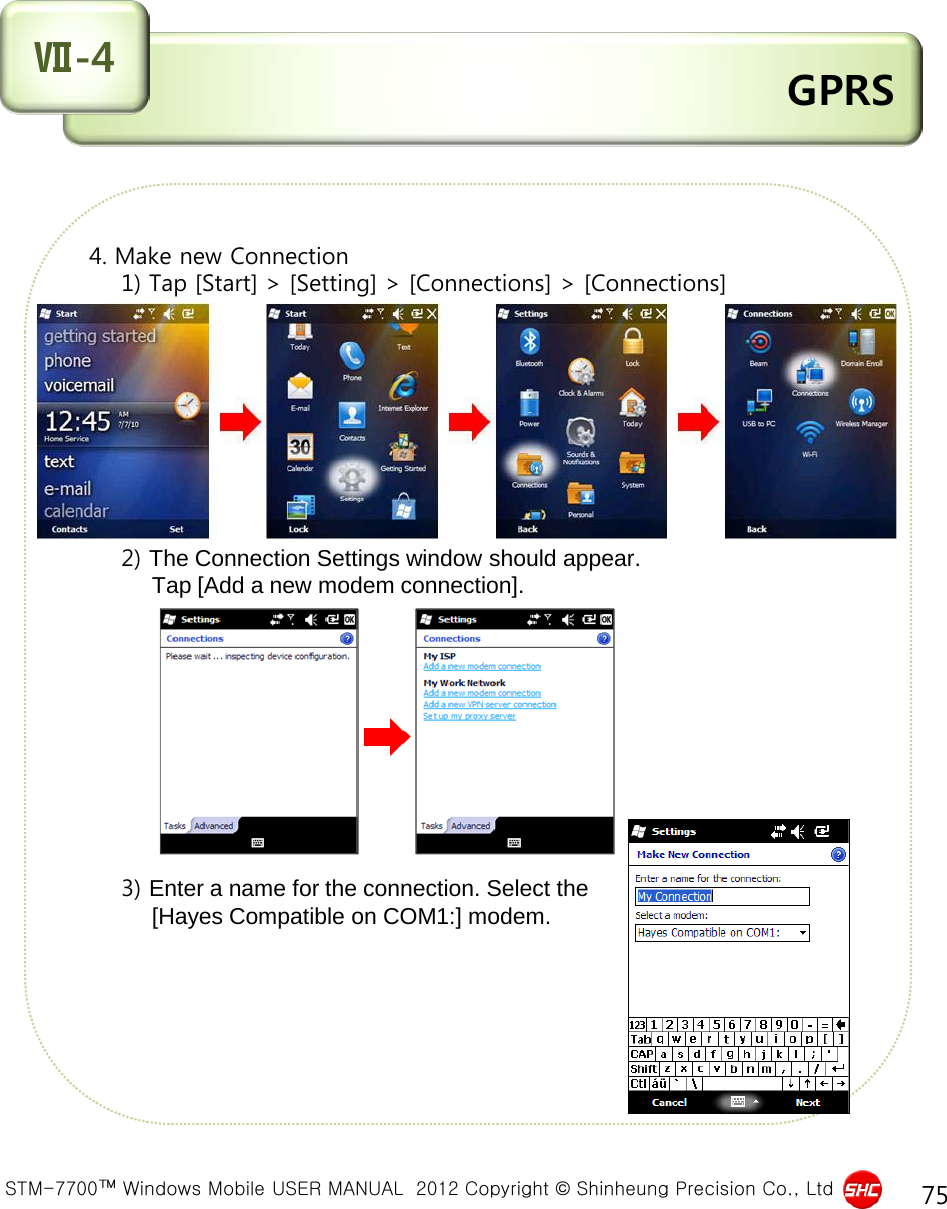  STM-7700™ Windows Mobile USER MANUAL  2012 Copyright © Shinheung Precision Co., Ltd 75  GPRS Ⅶ-4  4. Make new Connection     1) Tap [Start] &gt; [Setting] &gt; [Connections] &gt; [Connections]              2) The Connection Settings window should appear.            Tap [Add a new modem connection].                        3) Enter a name for the connection. Select the            [Hayes Compatible on COM1:] modem.       