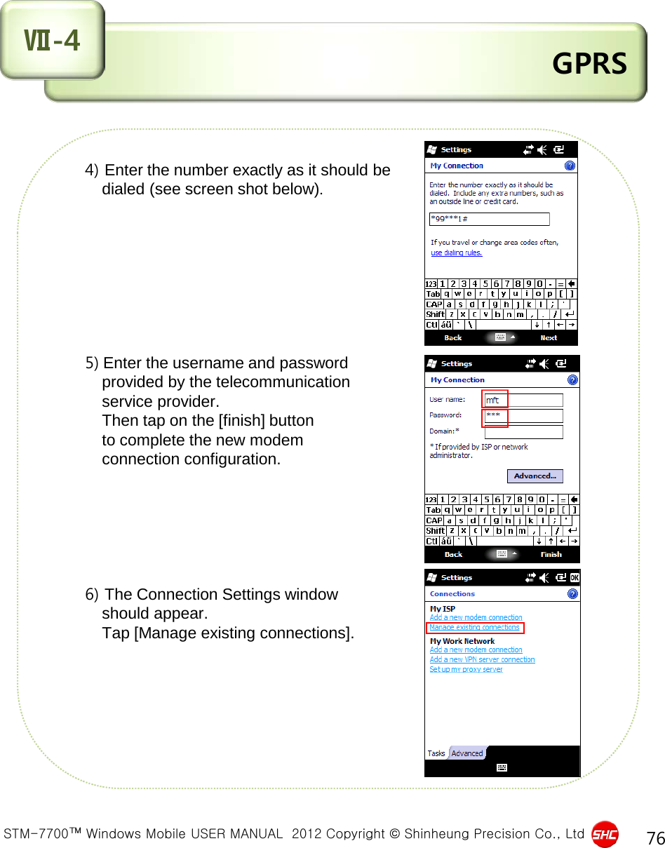  STM-7700™ Windows Mobile USER MANUAL  2012 Copyright © Shinheung Precision Co., Ltd 76  GPRS Ⅶ-4        4) Enter the number exactly as it should be           dialed (see screen shot below).             5) Enter the username and password           provided by the telecommunication           service provider.           Then tap on the [finish] button           to complete the new modem           connection configuration.                    6) The Connection Settings window           should appear.           Tap [Manage existing connections].          