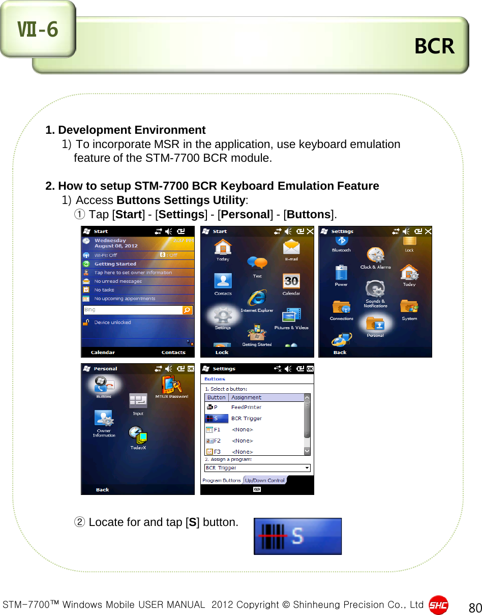  STM-7700™ Windows Mobile USER MANUAL  2012 Copyright © Shinheung Precision Co., Ltd 80  BCR Ⅶ-6 1. Development Environment     1) To incorporate MSR in the application, use keyboard emulation           feature of the STM-7700 BCR module.  2. How to setup STM-7700 BCR Keyboard Emulation Feature     1) Access Buttons Settings Utility:          ① Tap [Start] - [Settings] - [Personal] - [Buttons].                               ② Locate for and tap [S] button.     