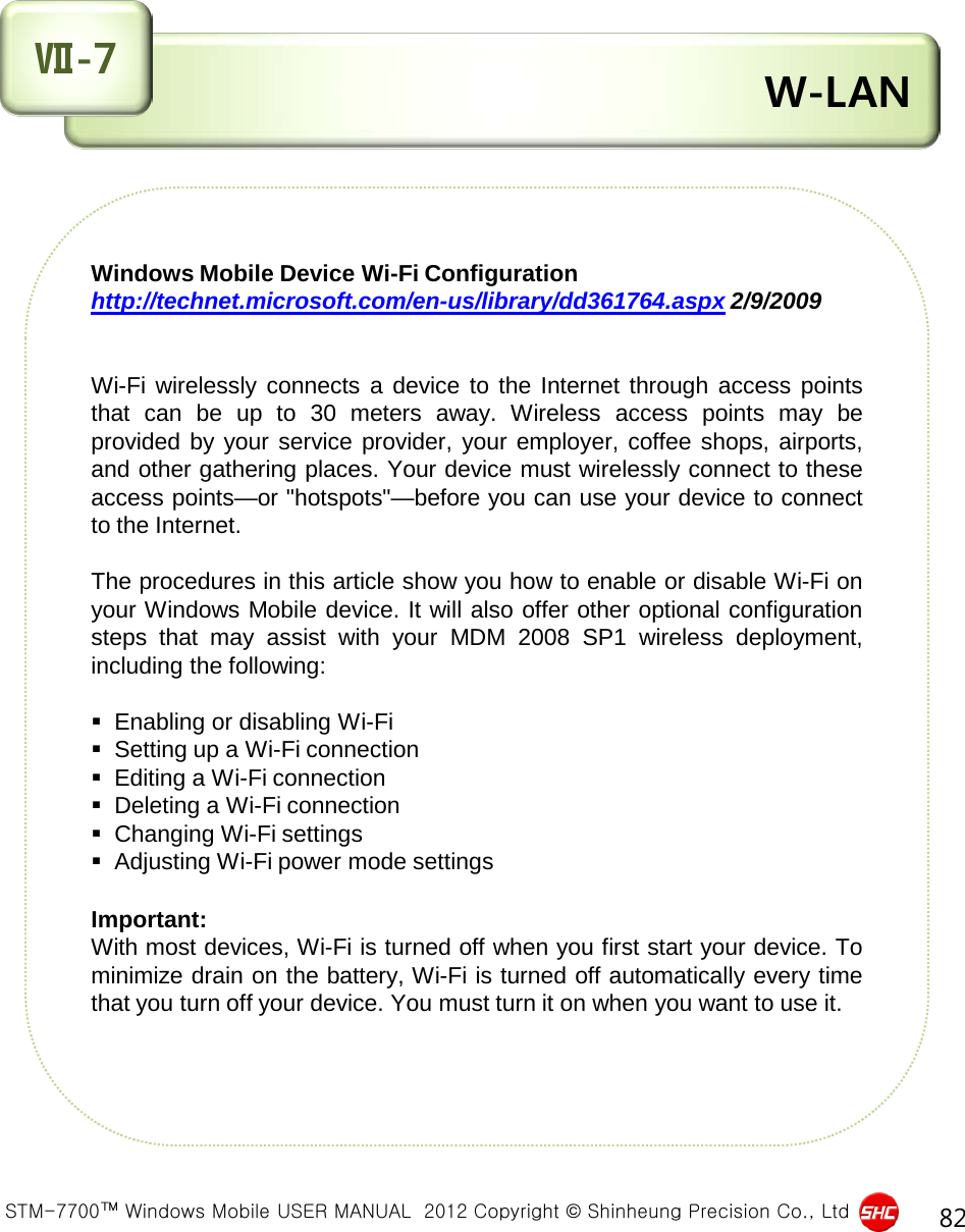  STM-7700™ Windows Mobile USER MANUAL  2012 Copyright © Shinheung Precision Co., Ltd 82  W-LAN Ⅶ-7 Windows Mobile Device Wi-Fi Configuration http://technet.microsoft.com/en-us/library/dd361764.aspx 2/9/2009     Wi-Fi wirelessly connects a device to the Internet through  access  points  that can be up to 30 meters away.  Wireless  access  points may be  provided by your service provider, your employer, coffee shops, airports, and other gathering places. Your device must wirelessly connect to these  access points—or &quot;hotspots&quot;—before you can use your device to connect  to the Internet.  The procedures in this article show you how to enable or disable Wi-Fi on  your Windows Mobile device. It will also offer other optional configuration  steps that may  assist  with your MDM 2008 SP1  wireless deployment,  including the following:     Enabling or disabling Wi-Fi   Setting up a Wi-Fi connection   Editing a Wi-Fi connection   Deleting a Wi-Fi connection   Changing Wi-Fi settings   Adjusting Wi-Fi power mode settings   Important:  With most devices, Wi-Fi is turned off when you first start your device. To  minimize drain on the battery, Wi-Fi is turned off automatically every time  that you turn off your device. You must turn it on when you want to use it.    