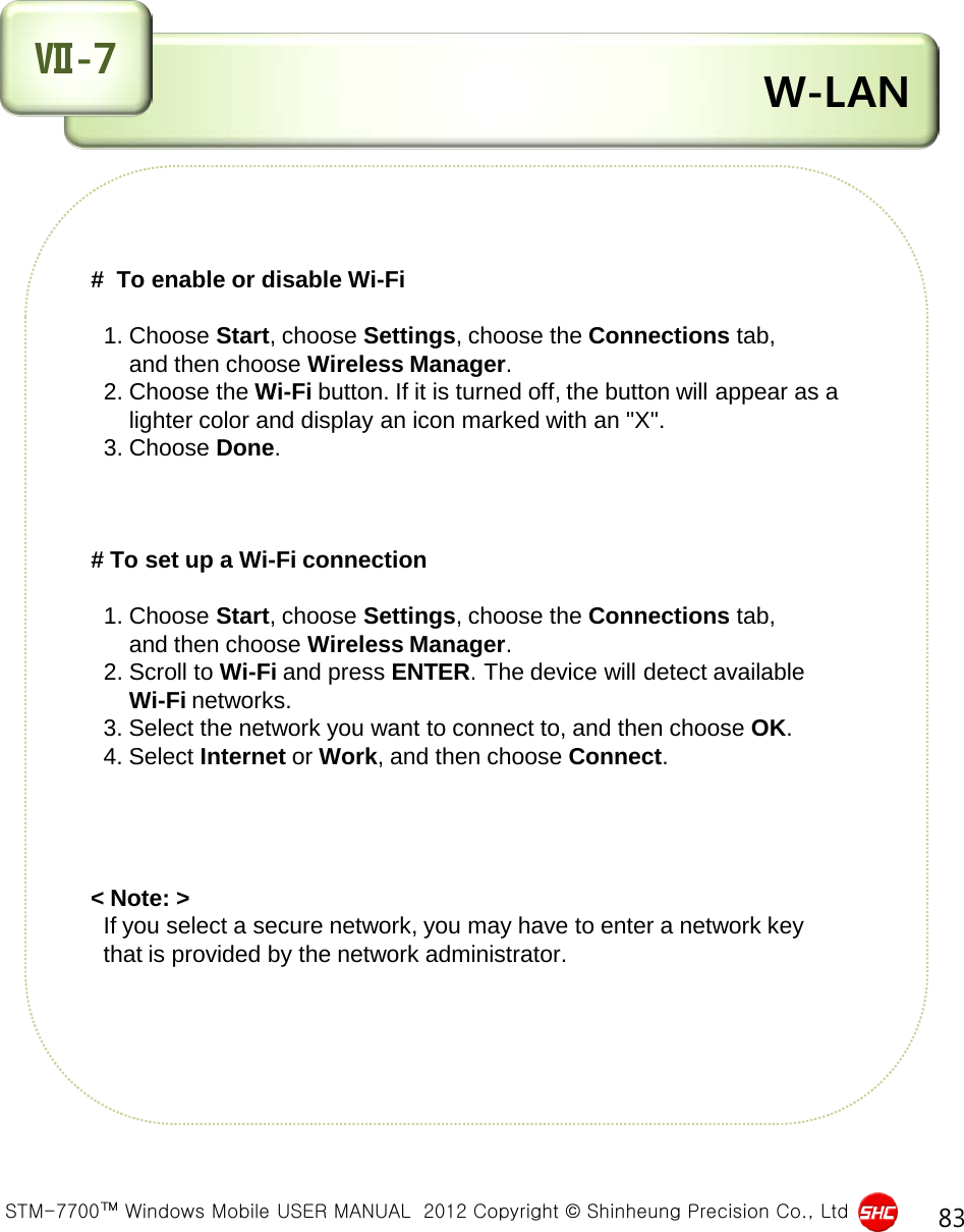  STM-7700™ Windows Mobile USER MANUAL  2012 Copyright © Shinheung Precision Co., Ltd 83  W-LAN Ⅶ-7 #  To enable or disable Wi-Fi     1. Choose Start, choose Settings, choose the Connections tab,        and then choose Wireless Manager.   2. Choose the Wi-Fi button. If it is turned off, the button will appear as a        lighter color and display an icon marked with an &quot;X&quot;.   3. Choose Done.    # To set up a Wi-Fi connection     1. Choose Start, choose Settings, choose the Connections tab,        and then choose Wireless Manager.   2. Scroll to Wi-Fi and press ENTER. The device will detect available        Wi-Fi networks.   3. Select the network you want to connect to, and then choose OK.   4. Select Internet or Work, and then choose Connect.     &lt; Note: &gt;    If you select a secure network, you may have to enter a network key    that is provided by the network administrator.    