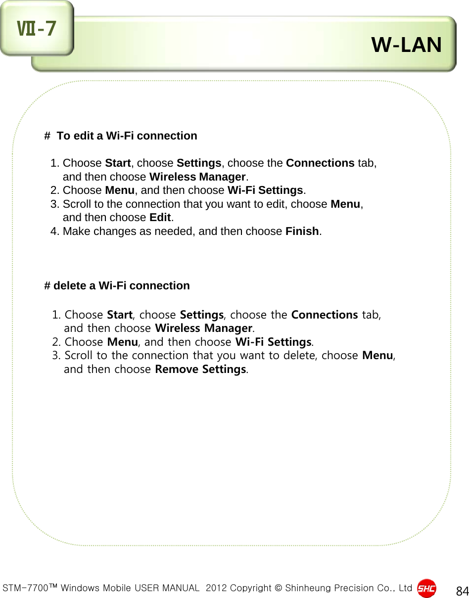  STM-7700™ Windows Mobile USER MANUAL  2012 Copyright © Shinheung Precision Co., Ltd 84  W-LAN Ⅶ-7 #  To edit a Wi-Fi connection     1. Choose Start, choose Settings, choose the Connections tab,        and then choose Wireless Manager.   2. Choose Menu, and then choose Wi-Fi Settings.   3. Scroll to the connection that you want to edit, choose Menu,        and then choose Edit.   4. Make changes as needed, and then choose Finish.    # delete a Wi-Fi connection     1. Choose Start, choose Settings, choose the Connections tab,      and then choose Wireless Manager.   2. Choose Menu, and then choose Wi-Fi Settings.   3. Scroll to the connection that you want to delete, choose Menu,       and then choose Remove Settings.           