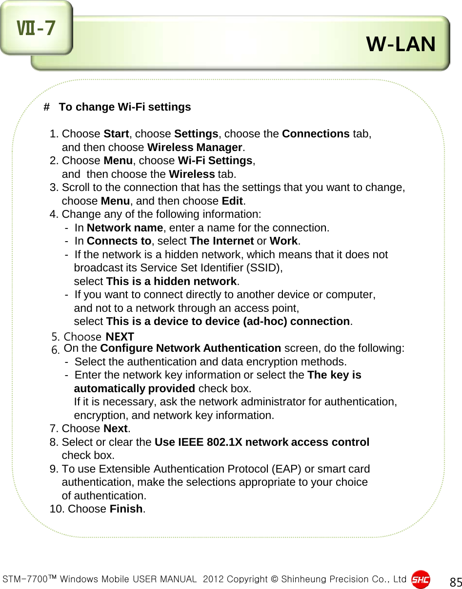  STM-7700™ Windows Mobile USER MANUAL  2012 Copyright © Shinheung Precision Co., Ltd 85  W-LAN Ⅶ-7 #   To change Wi-Fi settings     1. Choose Start, choose Settings, choose the Connections tab,        and then choose Wireless Manager.   2. Choose Menu, choose Wi-Fi Settings,        and  then choose the Wireless tab.   3. Scroll to the connection that has the settings that you want to change,       choose Menu, and then choose Edit.   4. Change any of the following information:        -  In Network name, enter a name for the connection.        -  In Connects to, select The Internet or Work.        -  If the network is a hidden network, which means that it does not            broadcast its Service Set Identifier (SSID),            select This is a hidden network.        -  If you want to connect directly to another device or computer,            and not to a network through an access point,            select This is a device to device (ad-hoc) connection.   5. Choose NEXT   6. On the Configure Network Authentication screen, do the following:        -  Select the authentication and data encryption methods.        -  Enter the network key information or select the The key is            automatically provided check box.           If it is necessary, ask the network administrator for authentication,            encryption, and network key information.   7. Choose Next.   8. Select or clear the Use IEEE 802.1X network access control        check box.   9. To use Extensible Authentication Protocol (EAP) or smart card        authentication, make the selections appropriate to your choice        of authentication.   10. Choose Finish. 