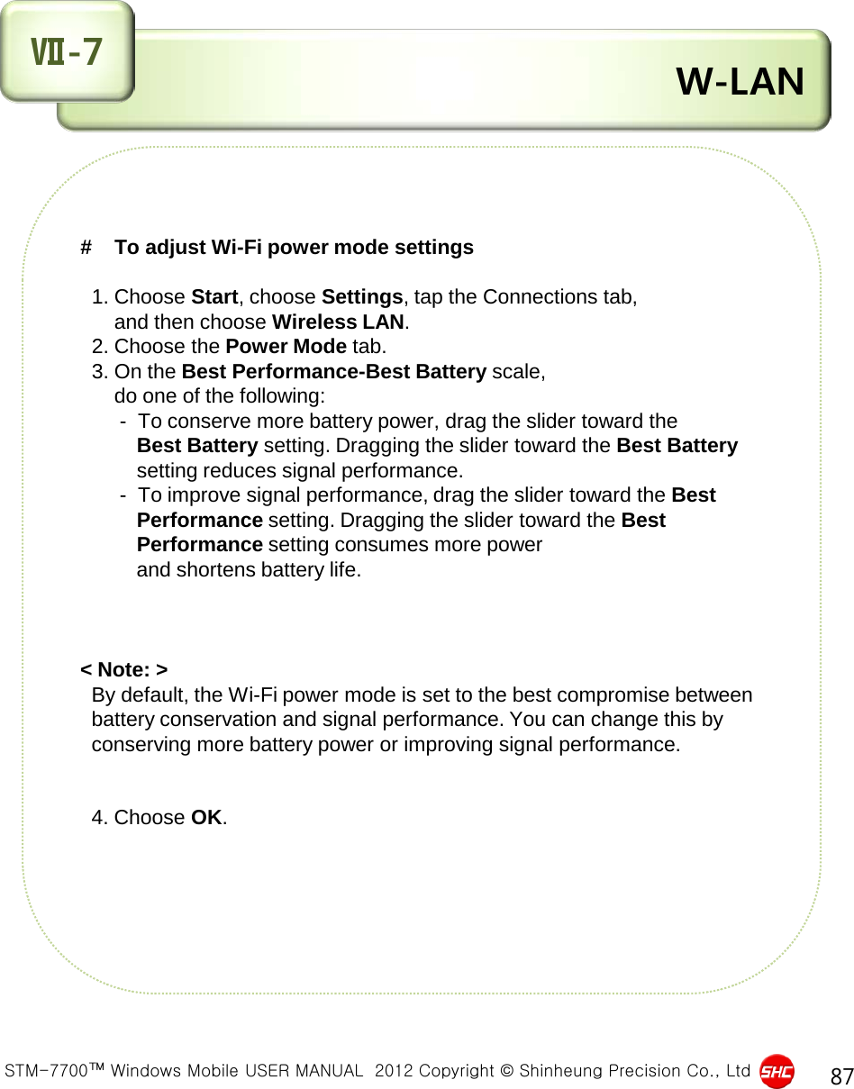  STM-7700™ Windows Mobile USER MANUAL  2012 Copyright © Shinheung Precision Co., Ltd 87  W-LAN Ⅶ-7 #    To adjust Wi-Fi power mode settings     1. Choose Start, choose Settings, tap the Connections tab,        and then choose Wireless LAN.   2. Choose the Power Mode tab.     3. On the Best Performance-Best Battery scale,        do one of the following:            -  To conserve more battery power, drag the slider toward the           Best Battery setting. Dragging the slider toward the Best Battery           setting reduces signal performance.        -  To improve signal performance, drag the slider toward the Best            Performance setting. Dragging the slider toward the Best            Performance setting consumes more power            and shortens battery life.    &lt; Note: &gt;    By default, the Wi-Fi power mode is set to the best compromise between   battery conservation and signal performance. You can change this by    conserving more battery power or improving signal performance.      4. Choose OK.    