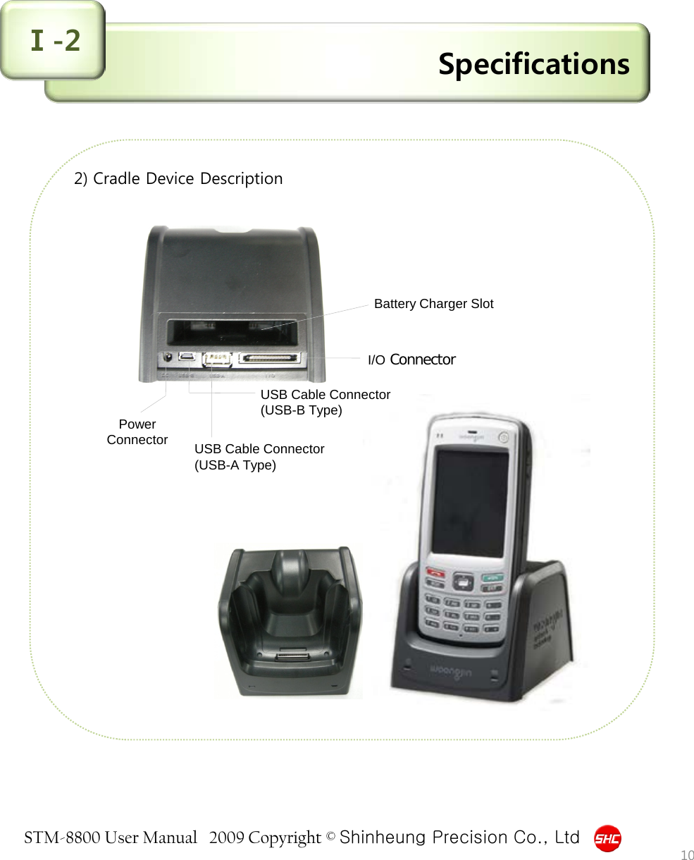 STM-8800 User Manual   2009 Copyright © Shinheung Precision Co., Ltd  Specifications Ⅰ-2 2) Cradle Device Description                            10 I/O Connector Power Connector USB Cable Connector (USB-B Type) USB Cable Connector (USB-A Type) Battery Charger Slot 