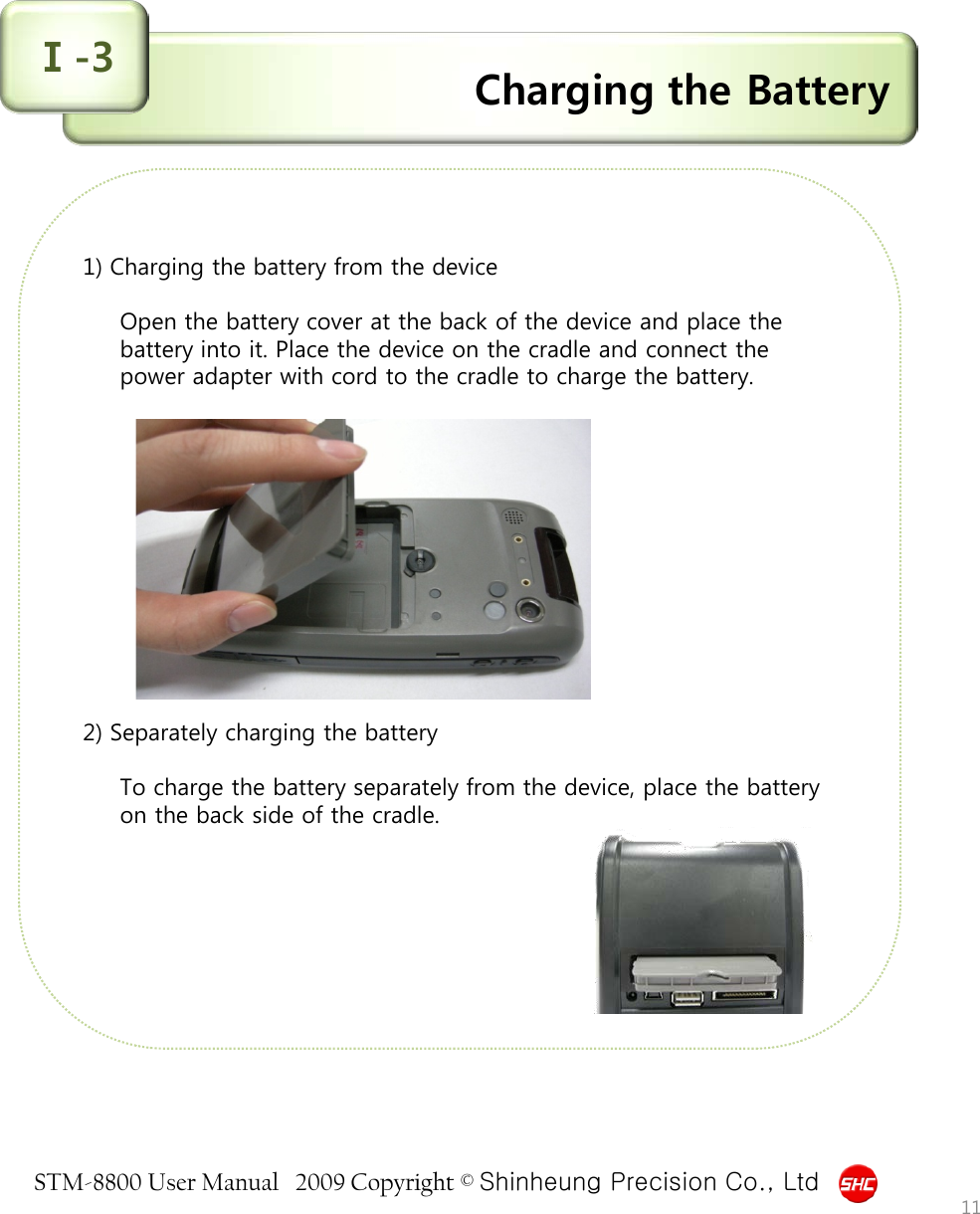 STM-8800 User Manual   2009 Copyright © Shinheung Precision Co., Ltd  Charging the Battery Ⅰ-3             1) Charging the battery from the device  Open the battery cover at the back of the device and place the battery into it. Place the device on the cradle and connect the power adapter with cord to the cradle to charge the battery.             2) Separately charging the battery  To charge the battery separately from the device, place the battery on the back side of the cradle.                 11 