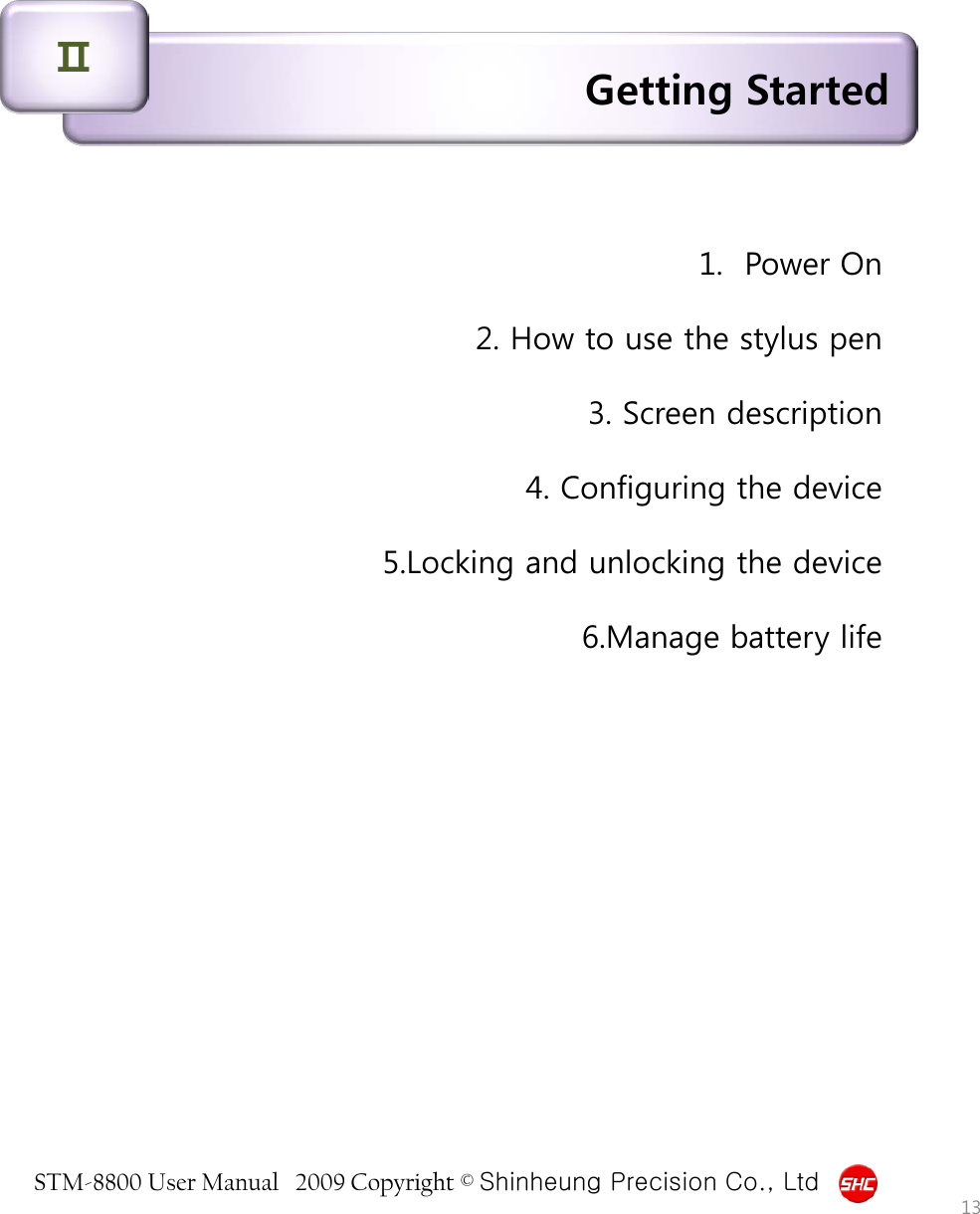 STM-8800 User Manual   2009 Copyright © Shinheung Precision Co., Ltd  Getting Started Ⅱ 1.  Power On  2. How to use the stylus pen  3. Screen description  4. Configuring the device  5.Locking and unlocking the device  6.Manage battery life 13 