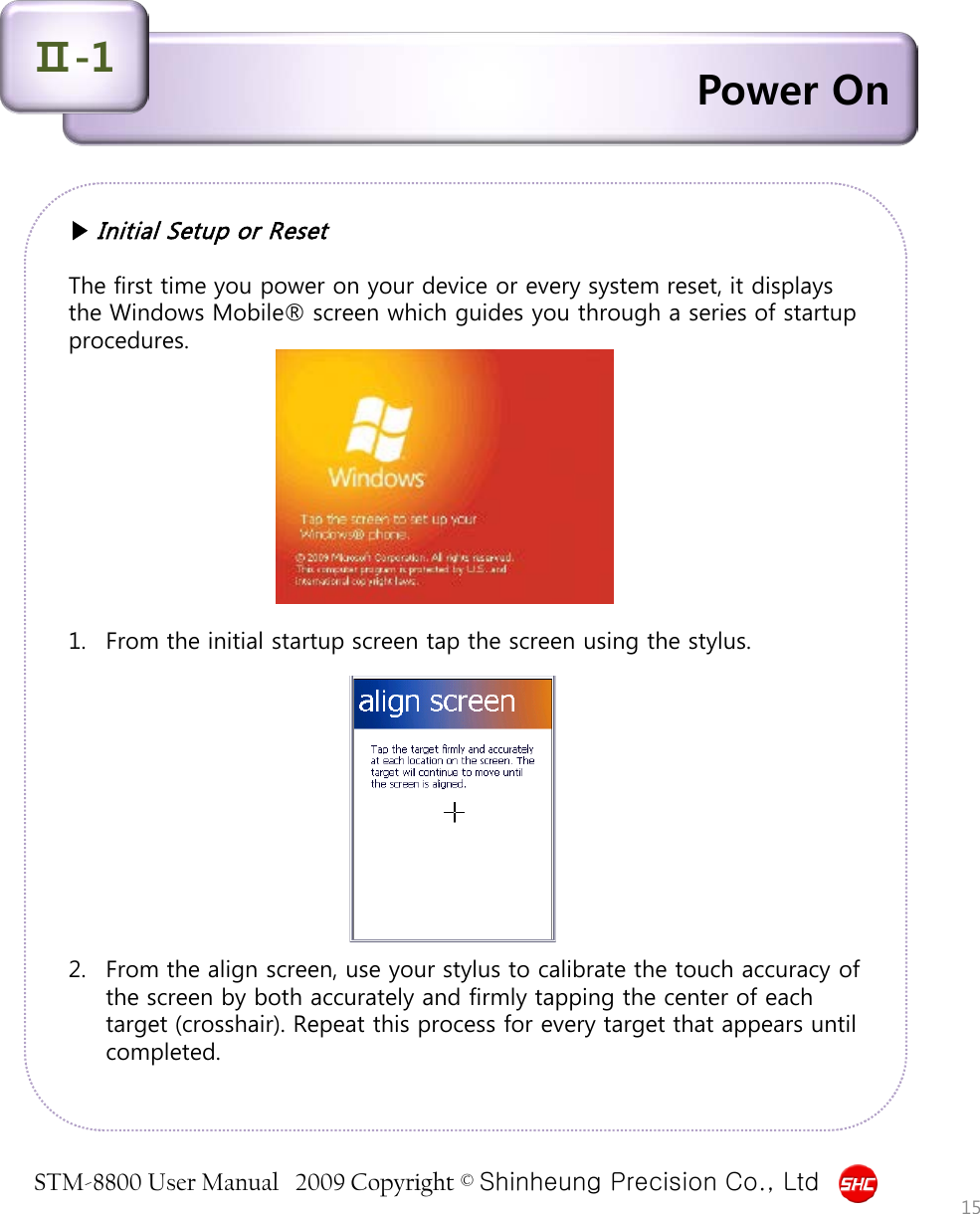 STM-8800 User Manual   2009 Copyright © Shinheung Precision Co., Ltd  Power On Ⅱ-1 ▶ Initial Setup or Reset  The first time you power on your device or every system reset, it displays the Windows Mobile® screen which guides you through a series of startup procedures.            1. From the initial startup screen tap the screen using the stylus.            2. From the align screen, use your stylus to calibrate the touch accuracy of the screen by both accurately and firmly tapping the center of each target (crosshair). Repeat this process for every target that appears until completed. 15 