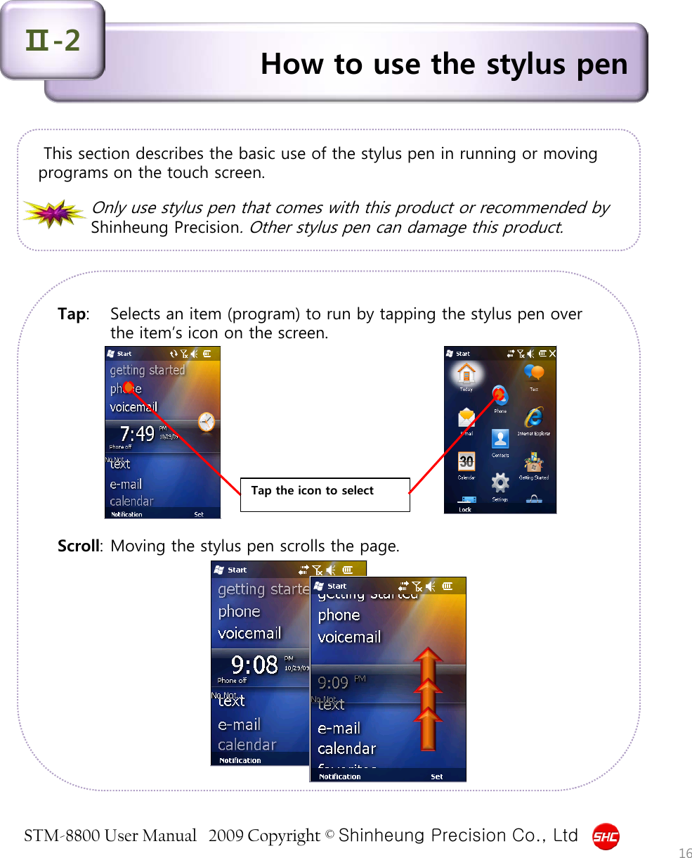 STM-8800 User Manual   2009 Copyright © Shinheung Precision Co., Ltd  How to use the stylus pen Ⅱ-2  This section describes the basic use of the stylus pen in running or moving programs on the touch screen.      Only use stylus pen that comes with this product or recommended by Shinheung Precision. Other stylus pen can damage this product. Tap:  Selects an item (program) to run by tapping the stylus pen over the item’s icon on the screen.           Scroll: Moving the stylus pen scrolls the page.            16 Tap the icon to select 