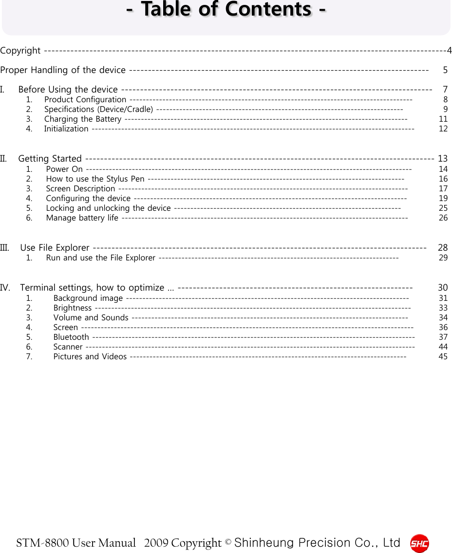 STM-8800 User Manual   2009 Copyright © Shinheung Precision Co., Ltd  - Table of Contents - Copyright ----------------------------------------------------------------------------------------------------------4  Proper Handling of the device -------------------------------------------------------------------------------  5  I. Before Using the device ----------------------------------------------------------------------------------  7 1. Product Configuration --------------------------------------------------------------------------------------  8 2. Specifications (Device/Cradle) ---------------------------------------------------------------------------  9 3. Charging the Battery -------------------------------------------------------------------------------------- 11 4. Initialization -------------------------------------------------------------------------------------------------- 12   II. Getting Started -------------------------------------------------------------------------------------------- 13 1. Power On --------------------------------------------------------------------------------------------------- 14 2. How to use the Stylus Pen ------------------------------------------------------------------------------ 16 3. Screen Description ---------------------------------------------------------------------------------------- 17 4. Configuring the device ----------------------------------------------------------------------------------- 19 5. Locking and unlocking the device --------------------------------------------------------------------- 25 6. Manage battery life --------------------------------------------------------------------------------------- 26   III. Use File Explorer ---------------------------------------------------------------------------------------- 28 1. Run and use the File Explorer ------------------------------------------------------------------------- 29   IV. Terminal settings, how to optimize … -------------------------------------------------------------- 30 1. Background image -------------------------------------------------------------------------------------- 31 2. Brightness ------------------------------------------------------------------------------------------------ 33 3. Volume and Sounds ------------------------------------------------------------------------------------ 34 4. Screen ----------------------------------------------------------------------------------------------------- 36 5. Bluetooth -------------------------------------------------------------------------------------------------- 37 6. Scanner ---------------------------------------------------------------------------------------------------- 44 7. Pictures and Videos ------------------------------------------------------------------------------------ 45   