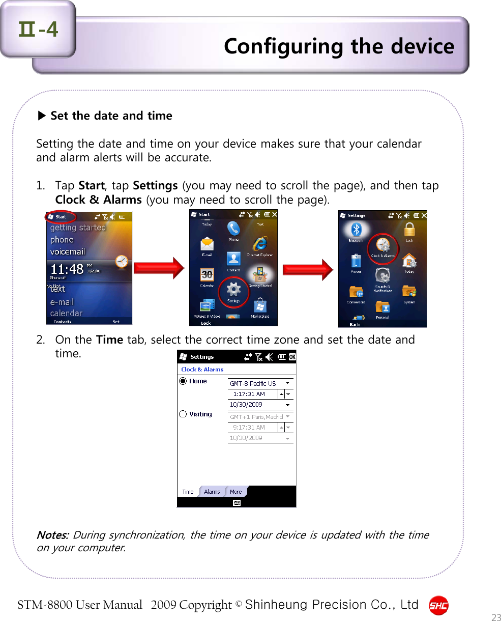 STM-8800 User Manual   2009 Copyright © Shinheung Precision Co., Ltd  ▶ Set the date and time  Setting the date and time on your device makes sure that your calendar and alarm alerts will be accurate.   1. Tap Start, tap Settings (you may need to scroll the page), and then tap Clock &amp; Alarms (you may need to scroll the page).          2. On the Time tab, select the correct time zone and set the date and time.             Notes: During synchronization, the time on your device is updated with the time on your computer.  Configuring the device Ⅱ-4 23 