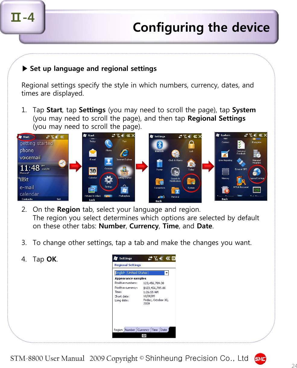 STM-8800 User Manual   2009 Copyright © Shinheung Precision Co., Ltd  ▶ Set up language and regional settings  Regional settings specify the style in which numbers, currency, dates, and times are displayed.  1. Tap Start, tap Settings (you may need to scroll the page), tap System (you may need to scroll the page), and then tap Regional Settings (you may need to scroll the page).          2. On the Region tab, select your language and region. The region you select determines which options are selected by default on these other tabs: Number, Currency, Time, and Date.  3. To change other settings, tap a tab and make the changes you want.  4. Tap OK.  Configuring the device Ⅱ-4 24 