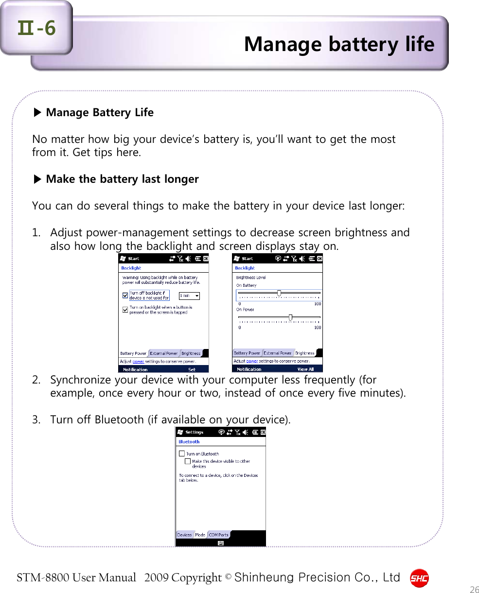 STM-8800 User Manual   2009 Copyright © Shinheung Precision Co., Ltd  ▶ Manage Battery Life  No matter how big your device’s battery is, you’ll want to get the most from it. Get tips here.  ▶ Make the battery last longer  You can do several things to make the battery in your device last longer:  1. Adjust power-management settings to decrease screen brightness and also how long the backlight and screen displays stay on.           2. Synchronize your device with your computer less frequently (for example, once every hour or two, instead of once every five minutes).   3. Turn off Bluetooth (if available on your device). Manage battery life Ⅱ-6 26 