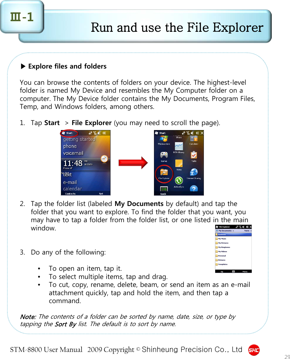 STM-8800 User Manual   2009 Copyright © Shinheung Precision Co., Ltd  ▶ Explore files and folders  You can browse the contents of folders on your device. The highest-level folder is named My Device and resembles the My Computer folder on a computer. The My Device folder contains the My Documents, Program Files, Temp, and Windows folders, among others.  1. Tap Start  &gt; File Explorer (you may need to scroll the page).          2. Tap the folder list (labeled My Documents by default) and tap the folder that you want to explore. To find the folder that you want, you may have to tap a folder from the folder list, or one listed in the main window.   3. Do any of the following:  •To open an item, tap it.  •To select multiple items, tap and drag.  •To cut, copy, rename, delete, beam, or send an item as an e-mail attachment quickly, tap and hold the item, and then tap a command.  Note: The contents of a folder can be sorted by name, date, size, or type by tapping the Sort By list. The default is to sort by name.  Run and use the File Explorer Ⅲ-1 29 