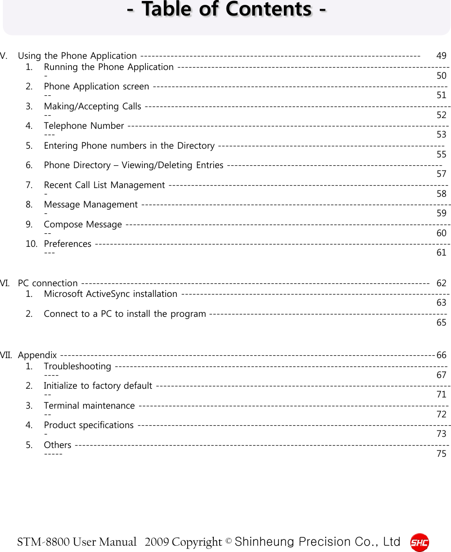 STM-8800 User Manual   2009 Copyright © Shinheung Precision Co., Ltd  - Table of Contents - V. Using the Phone Application -------------------------------------------------------------------------- 49 1. Running the Phone Application -------------------------------------------------------------------------  50 2. Phone Application screen -------------------------------------------------------------------------------- 51 3. Making/Accepting Calls ----------------------------------------------------------------------------------- 52 4. Telephone Number ---------------------------------------------------------------------------------------- 53 5. Entering Phone numbers in the Directory ------------------------------------------------------------ 55 6. Phone Directory – Viewing/Deleting Entries --------------------------------------------------------- 57 7. Recent Call List Management ---------------------------------------------------------------------------  58 8. Message Management -----------------------------------------------------------------------------------  59 9. Compose Message ---------------------------------------------------------------------------------------- 60 10. Preferences ------------------------------------------------------------------------------------------------- 61   VI. PC connection -------------------------------------------------------------------------------------------- 62 1. Microsoft ActiveSync installation ----------------------------------------------------------------------- 63 2. Connect to a PC to install the program --------------------------------------------------------------- 65   VII. Appendix --------------------------------------------------------------------------------------------------- 66 1. Troubleshooting -------------------------------------------------------------------------------------------- 67 2. Initialize to factory default -------------------------------------------------------------------------------- 71 3. Terminal maintenance ------------------------------------------------------------------------------------ 72 4. Product specifications ------------------------------------------------------------------------------------  73 5. Others -------------------------------------------------------------------------------------------------------- 75 