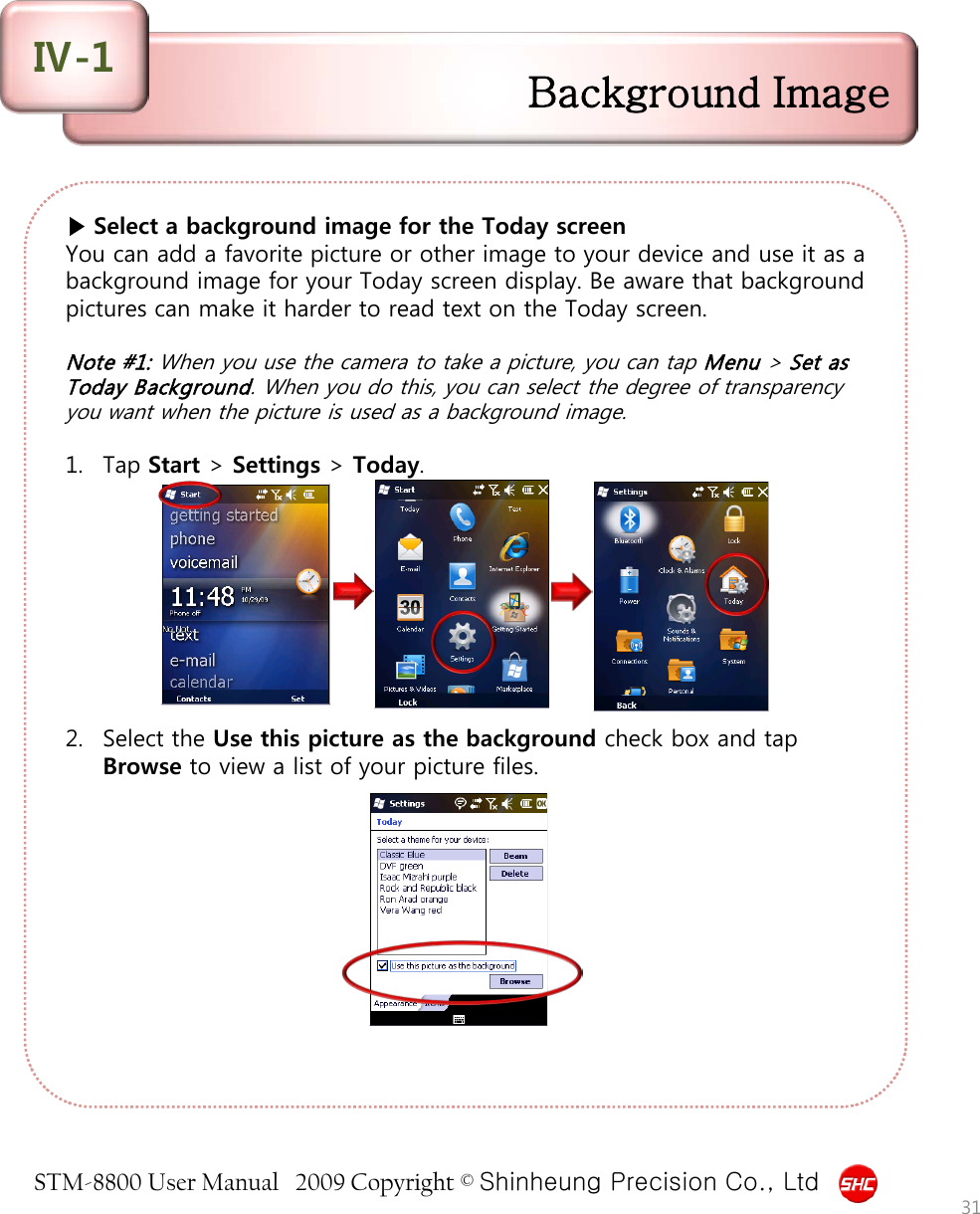 STM-8800 User Manual   2009 Copyright © Shinheung Precision Co., Ltd  ▶ Select a background image for the Today screen You can add a favorite picture or other image to your device and use it as a background image for your Today screen display. Be aware that background pictures can make it harder to read text on the Today screen.  Note #1: When you use the camera to take a picture, you can tap Menu &gt; Set as Today Background. When you do this, you can select the degree of transparency you want when the picture is used as a background image.  1. Tap Start &gt; Settings &gt; Today.          2. Select the Use this picture as the background check box and tap Browse to view a list of your picture files. Background Image Ⅳ-1 31 