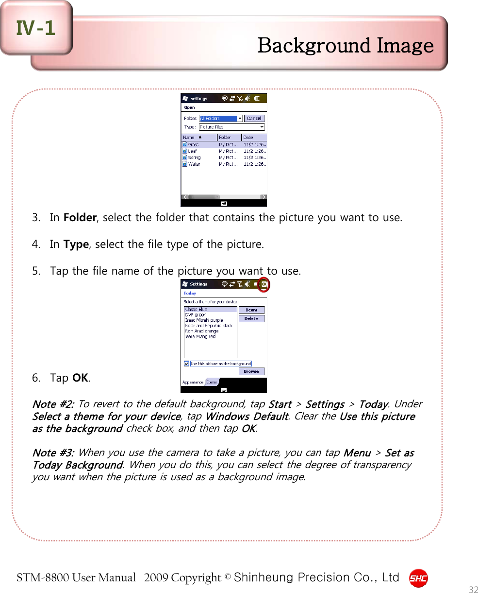 STM-8800 User Manual   2009 Copyright © Shinheung Precision Co., Ltd          3. In Folder, select the folder that contains the picture you want to use.  4. In Type, select the file type of the picture.  5. Tap the file name of the picture you want to use.        6. Tap OK.  Note #2: To revert to the default background, tap Start &gt; Settings &gt; Today. Under Select a theme for your device, tap Windows Default. Clear the Use this picture as the background check box, and then tap OK.  Note #3: When you use the camera to take a picture, you can tap Menu &gt; Set as Today Background. When you do this, you can select the degree of transparency you want when the picture is used as a background image. Background Image Ⅳ-1 32 