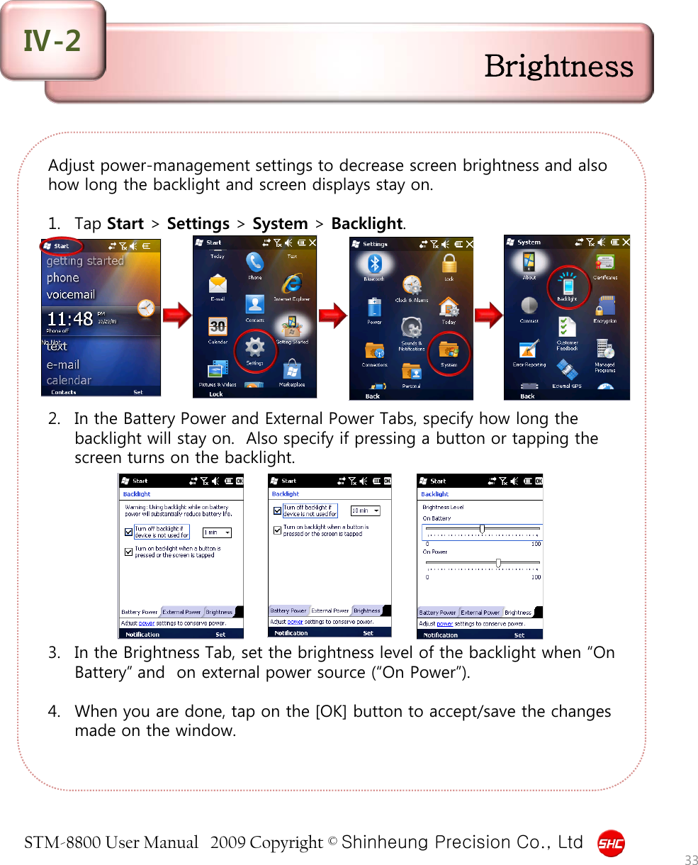 STM-8800 User Manual   2009 Copyright © Shinheung Precision Co., Ltd  Adjust power-management settings to decrease screen brightness and also how long the backlight and screen displays stay on.  1. Tap Start &gt; Settings &gt; System &gt; Backlight.          2. In the Battery Power and External Power Tabs, specify how long the backlight will stay on.  Also specify if pressing a button or tapping the screen turns on the backlight.          3. In the Brightness Tab, set the brightness level of the backlight when “On Battery” and  on external power source (“On Power”).  4. When you are done, tap on the [OK] button to accept/save the changes made on the window.  Brightness Ⅳ-2 33 
