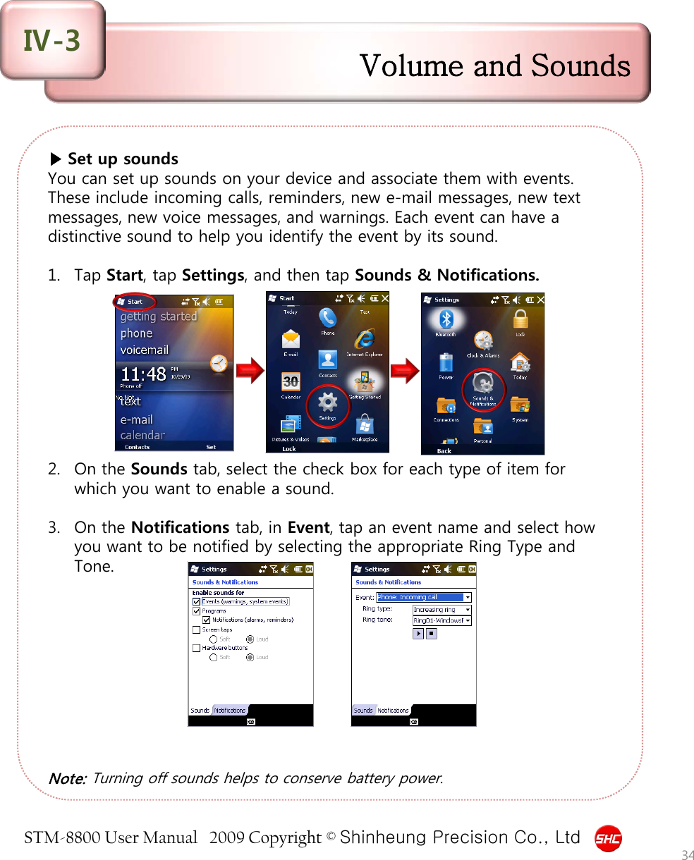 STM-8800 User Manual   2009 Copyright © Shinheung Precision Co., Ltd  ▶ Set up sounds You can set up sounds on your device and associate them with events. These include incoming calls, reminders, new e-mail messages, new text messages, new voice messages, and warnings. Each event can have a distinctive sound to help you identify the event by its sound.  1. Tap Start, tap Settings, and then tap Sounds &amp; Notifications.          2. On the Sounds tab, select the check box for each type of item for which you want to enable a sound.  3. On the Notifications tab, in Event, tap an event name and select how you want to be notified by selecting the appropriate Ring Type and Tone.           Note: Turning off sounds helps to conserve battery power. Volume and Sounds Ⅳ-3 34 