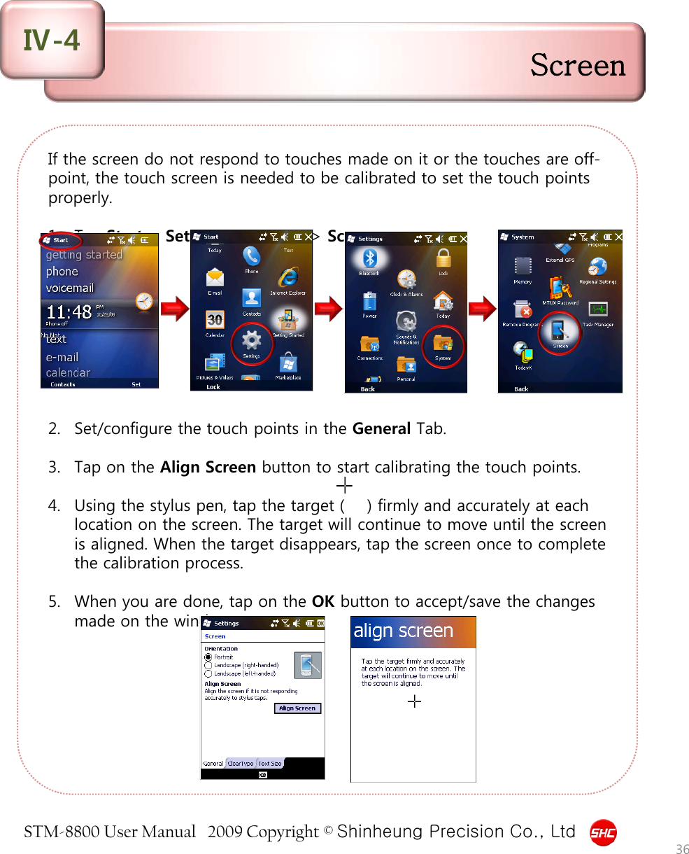 STM-8800 User Manual   2009 Copyright © Shinheung Precision Co., Ltd  If the screen do not respond to touches made on it or the touches are off-point, the touch screen is needed to be calibrated to set the touch points properly.  1. Tap Start &gt; Settings &gt; System &gt; Screen.          2. Set/configure the touch points in the General Tab.  3. Tap on the Align Screen button to start calibrating the touch points.  4. Using the stylus pen, tap the target (    ) firmly and accurately at each location on the screen. The target will continue to move until the screen is aligned. When the target disappears, tap the screen once to complete the calibration process.  5. When you are done, tap on the OK button to accept/save the changes made on the window.  Screen Ⅳ-4 36 
