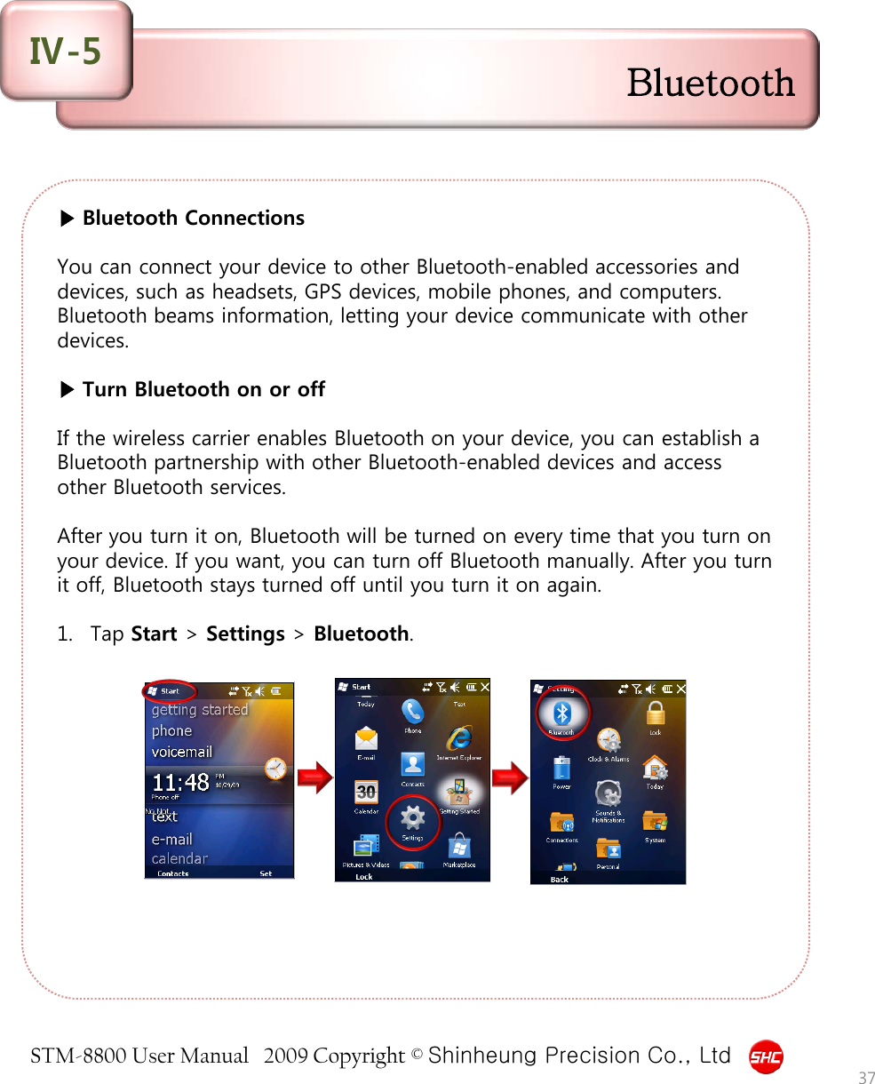 STM-8800 User Manual   2009 Copyright © Shinheung Precision Co., Ltd  ▶ Bluetooth Connections  You can connect your device to other Bluetooth-enabled accessories and devices, such as headsets, GPS devices, mobile phones, and computers. Bluetooth beams information, letting your device communicate with other devices.  ▶ Turn Bluetooth on or off  If the wireless carrier enables Bluetooth on your device, you can establish a Bluetooth partnership with other Bluetooth-enabled devices and access other Bluetooth services.   After you turn it on, Bluetooth will be turned on every time that you turn on your device. If you want, you can turn off Bluetooth manually. After you turn it off, Bluetooth stays turned off until you turn it on again.  1. Tap Start &gt; Settings &gt; Bluetooth.          37 Bluetooth Ⅳ-5 