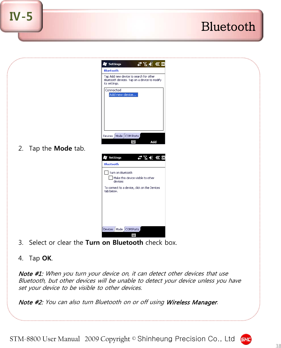 STM-8800 User Manual   2009 Copyright © Shinheung Precision Co., Ltd            2. Tap the Mode tab.            3. Select or clear the Turn on Bluetooth check box.  4. Tap OK.  Note #1: When you turn your device on, it can detect other devices that use Bluetooth, but other devices will be unable to detect your device unless you have set your device to be visible to other devices.  Note #2: You can also turn Bluetooth on or off using Wireless Manager.   38 Bluetooth Ⅳ-5 