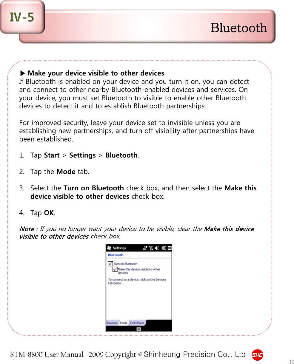 STM-8800 User Manual   2009 Copyright © Shinheung Precision Co., Ltd  ▶ Make your device visible to other devices If Bluetooth is enabled on your device and you turn it on, you can detect and connect to other nearby Bluetooth-enabled devices and services. On your device, you must set Bluetooth to visible to enable other Bluetooth devices to detect it and to establish Bluetooth partnerships.   For improved security, leave your device set to invisible unless you are establishing new partnerships, and turn off visibility after partnerships have been established.  1. Tap Start &gt; Settings &gt; Bluetooth.  2. Tap the Mode tab.  3. Select the Turn on Bluetooth check box, and then select the Make this device visible to other devices check box.  4. Tap OK.  Note : If you no longer want your device to be visible, clear the Make this device visible to other devices check box. 39 Bluetooth Ⅳ-5 